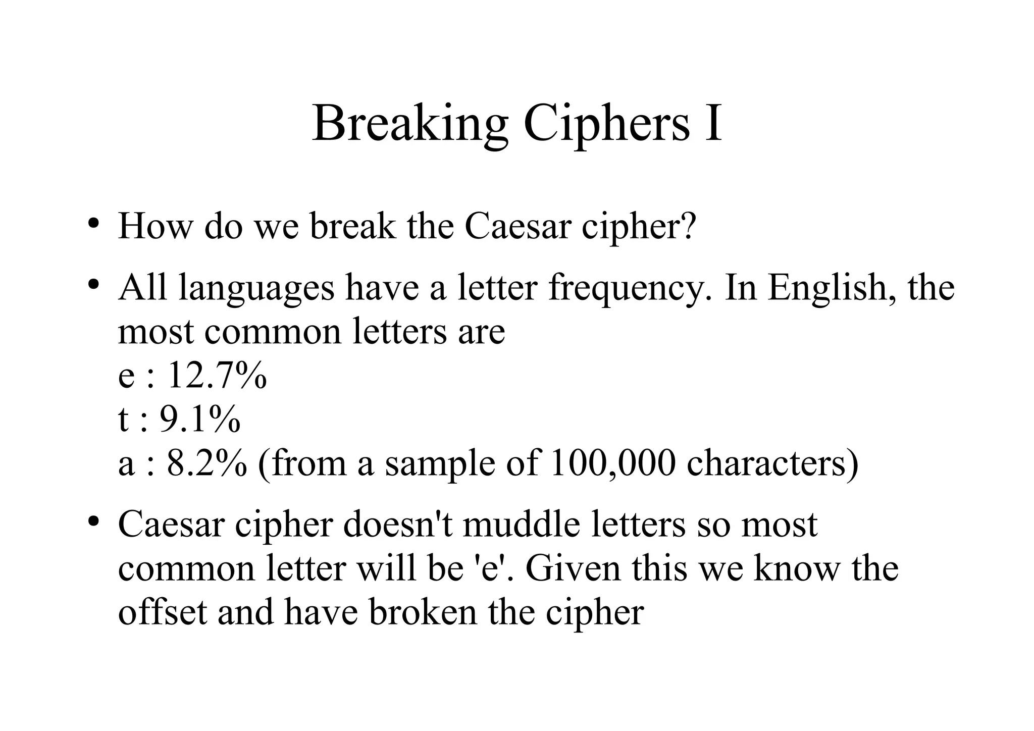 Breaking Ciphers I
●
How do we break the Caesar cipher?
●
All languages have a letter frequency. In English, the
most common letters are
e : 12.7%
t : 9.1%
a : 8.2% (from a sample of 100,000 characters)
●
Caesar cipher doesn't muddle letters so most
common letter will be 'e'. Given this we know the
offset and have broken the cipher
 