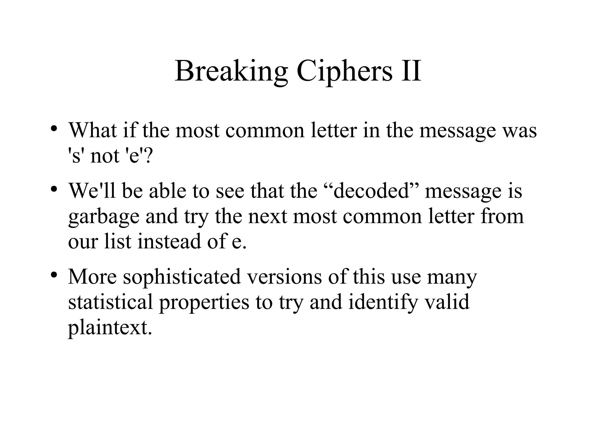 Breaking Ciphers II
●
What if the most common letter in the message was
's' not 'e'?
●
We'll be able to see that the “decoded” message is
garbage and try the next most common letter from
our list instead of e.
●
More sophisticated versions of this use many
statistical properties to try and identify valid
plaintext.
 