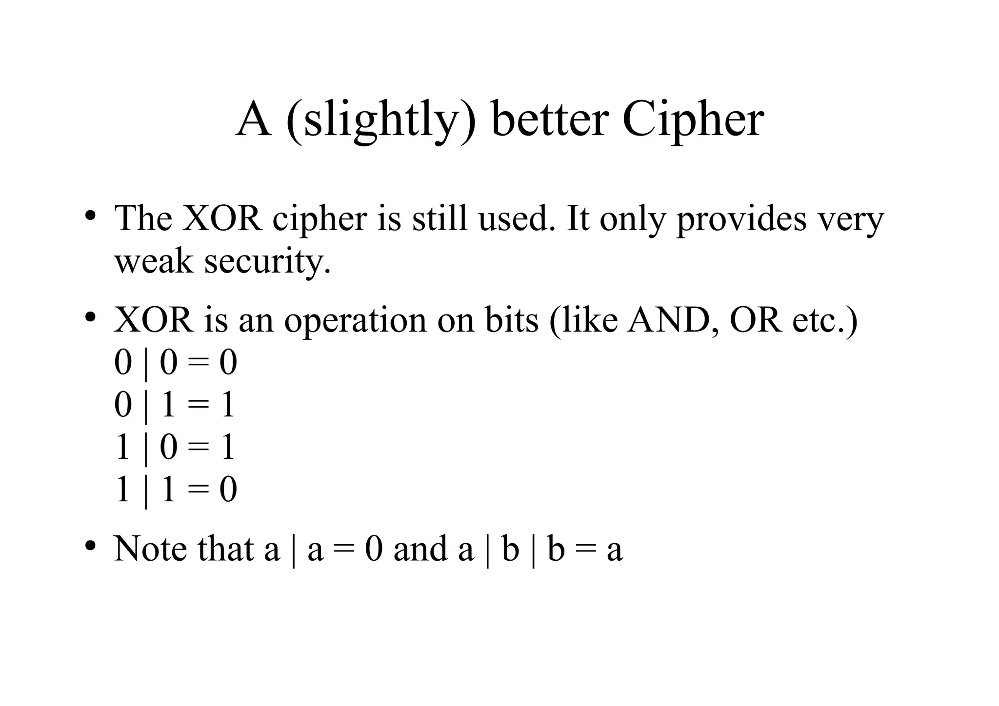 A (slightly) better Cipher
●
The XOR cipher is still used. It only provides very
weak security.
●
XOR is an operation on bits (like AND, OR etc.)
0 | 0 = 0
0 | 1 = 1
1 | 0 = 1
1 | 1 = 0
●
Note that a | a = 0 and a | b | b = a
 