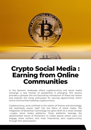 Crypto Social Media :
Earning from Online
Communities
In the dynamic landscape where cryptocurrency and social media
converge, a new frontier of possibilities is emerging. This section
provides a glimpse into the fascinating intersection of these two realms
and explores the rising enthusiasm for earning opportunities within
online communities fueled by cryptocurrency.
Cryptocurrency, once confined to the realms of finance and technology,
has seamlessly woven itself into the fabric of social media. The
integration of blockchain technology has given birth to a novel concept
—crypto social media platforms. These platforms leverage the
decentralized nature of blockchain to create spaces where users can
engage, share content, and, most importantly, earn cryptocurrency
through their participation.
 