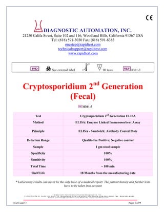 DAI Code# 3 Page 1 of 9
DIAGNOSTIC AUTOMATION, INC.
21250 Califa Street, Suite 102 and 116, Woodland Hills, California 91367 USA
Tel: (818) 591-3030 Fax: (818) 591-8383
onestep@rapidtest.com
technicalsupport@rapidtest.com
www.rapidtest.com
See external label 96 tests 8301-3
Cryptosporidium 2nd
Generation
(Fecal)
8301-3
* Laboratory results can never be the only base of a medical report. The patient history and further tests
have to be taken into account
Test Cryptosporidium 2nd
Generation ELISA
Method ELISA: Enzyme Linked Immunosorbent Assay
Principle ELISA - Sandwich; Antibody Coated Plate
Detection Range Qualitative Positive; Negative control
Sample 1 gm stool sample
Specificity 100%
Sensitivity 100%
Total Time ~ 100 min
Shelf Life 18 Months from the manufacturing date
 