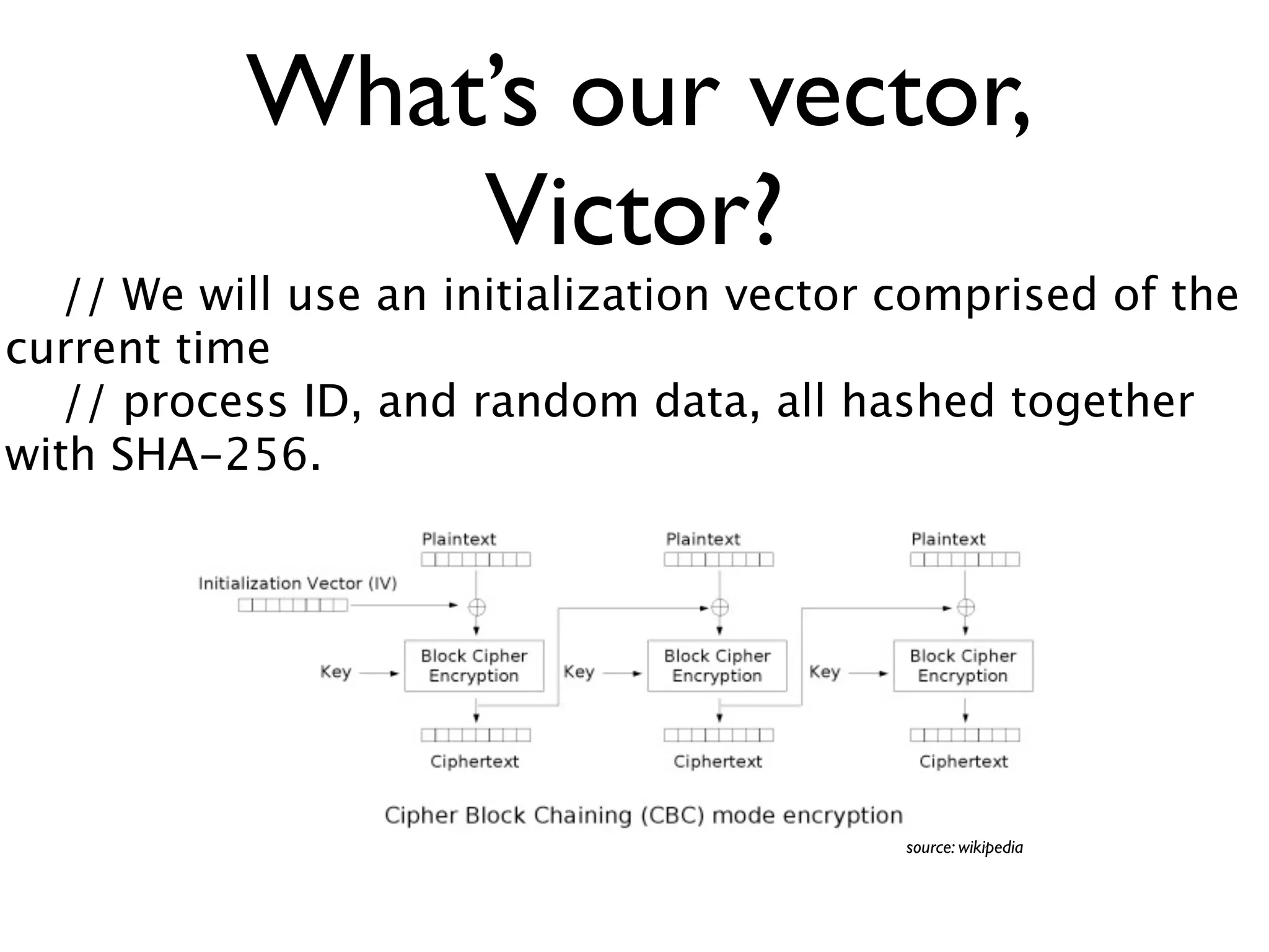 What’s our vector,
               Victor?
   // We will use an initialization vector comprised of the
current time
   // process ID, and random data, all hashed together
with SHA-256.




                                           source: wikipedia
 