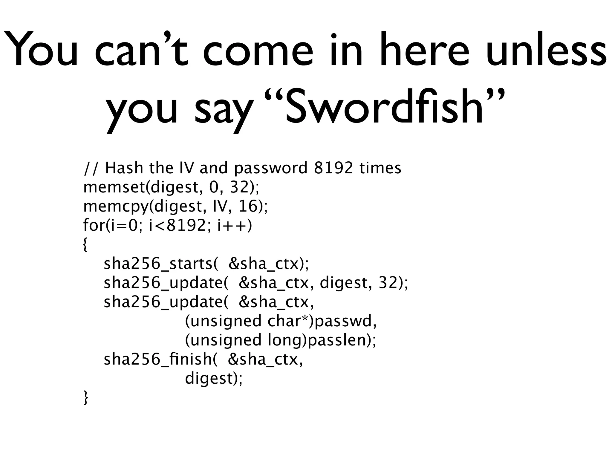 You can’t come in here unless
     you say “Swordﬁsh”
   // Hash the IV and password 8192 times
   memset(digest, 0, 32);
   memcpy(digest, IV, 16);
   for(i=0; i<8192; i++)
   {
      sha256_starts( &sha_ctx);
      sha256_update( &sha_ctx, digest, 32);
      sha256_update( &sha_ctx,
                (unsigned char*)passwd,
                (unsigned long)passlen);
      sha256_ﬁnish( &sha_ctx,
                digest);
   }
 