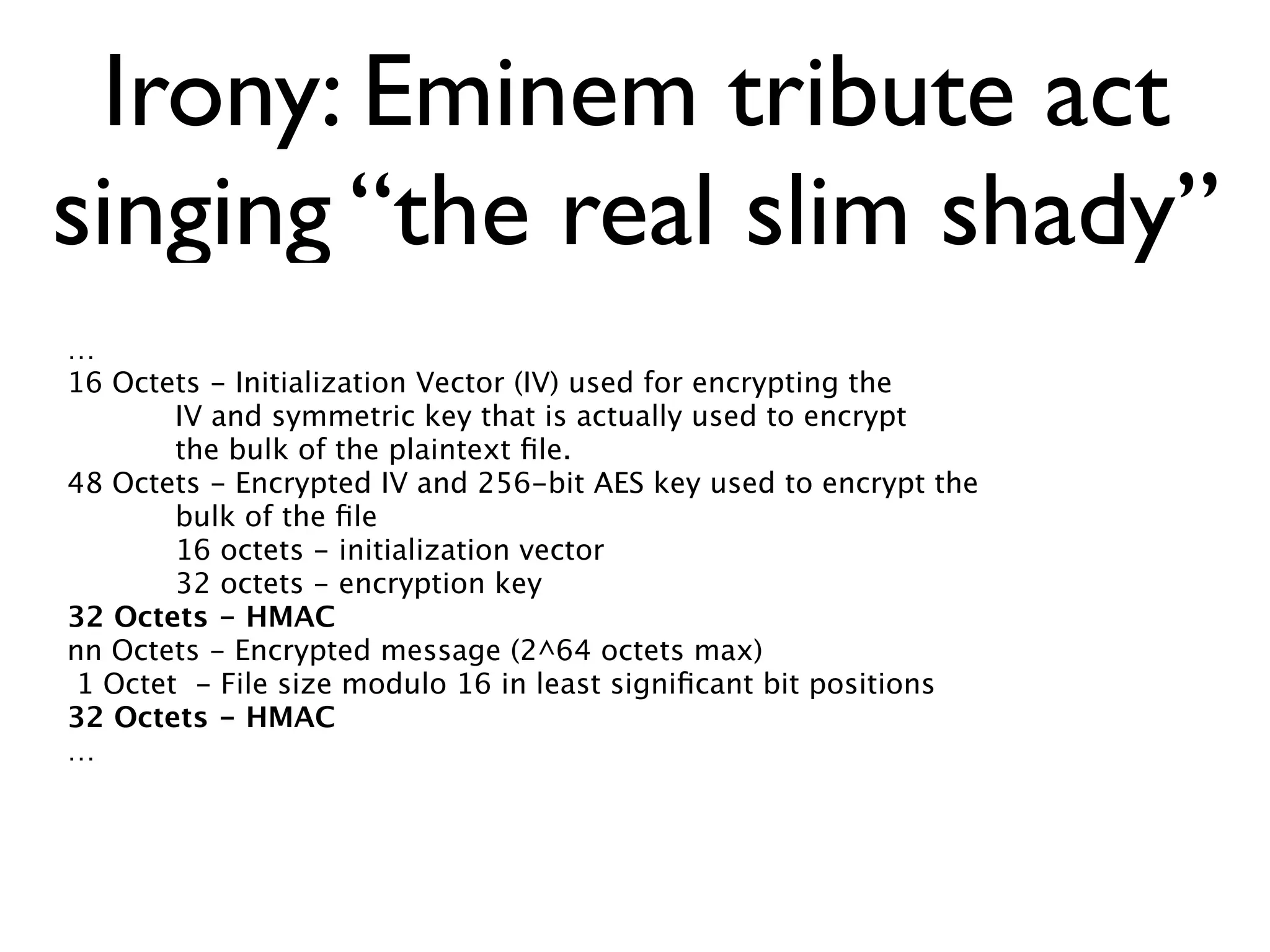 Irony: Eminem tribute act
singing “the real slim shady”
…
16 Octets - Initialization Vector (IV) used for encrypting the
        IV and symmetric key that is actually used to encrypt
        the bulk of the plaintext ﬁle.
48 Octets - Encrypted IV and 256-bit AES key used to encrypt the
        bulk of the ﬁle
        16 octets - initialization vector
        32 octets - encryption key
32 Octets - HMAC
nn Octets - Encrypted message (2^64 octets max)
 1 Octet - File size modulo 16 in least signiﬁcant bit positions
32 Octets - HMAC
…
 