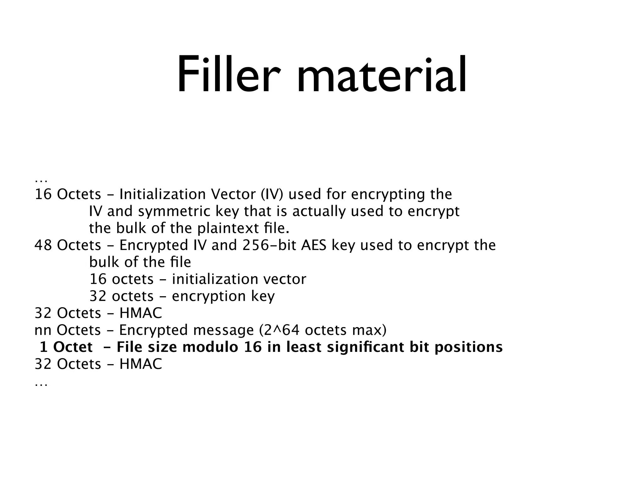 Filler material
…
16 Octets - Initialization Vector (IV) used for encrypting the
       IV and symmetric key that is actually used to encrypt
       the bulk of the plaintext ﬁle.
48 Octets - Encrypted IV and 256-bit AES key used to encrypt the
       bulk of the ﬁle
       16 octets - initialization vector
       32 octets - encryption key
32 Octets - HMAC
nn Octets - Encrypted message (2^64 octets max)
 1 Octet - File size modulo 16 in least signiﬁcant bit positions
32 Octets - HMAC
…
 