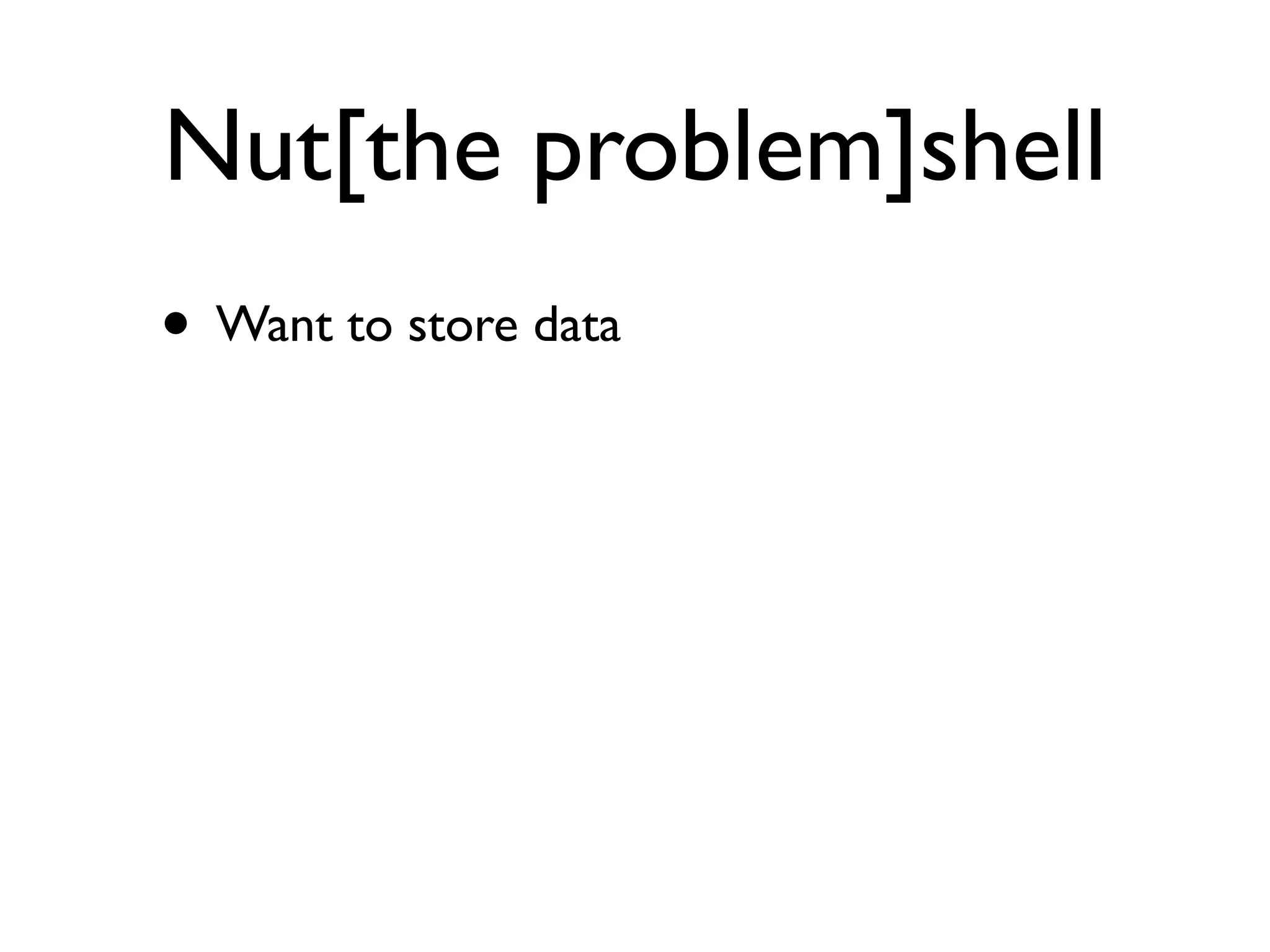 Nut[the problem]shell
• Want to store data
 