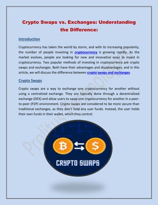 Crypto Swaps vs. Exchanges: Understanding
the Difference:
Introduction
Cryptocurrency has taken the world by storm, and with its increasing popularity,
the number of people investing in cryptocurrency is growing rapidly. As the
market evolves, people are looking for new and innovative ways to invest in
cryptocurrency. Two popular methods of investing in cryptocurrency are crypto
swaps and exchanges. Both have their advantages and disadvantages, and in this
article, we will discuss the difference between crypto swaps and exchanges.
Crypto Swaps
Crypto swaps are a way to exchange one cryptocurrency for another without
using a centralized exchange. They are typically done through a decentralized
exchange (DEX) and allow users to swap one cryptocurrency for another in a peer-
to-peer (P2P) environment. Crypto swaps are considered to be more secure than
traditional exchanges, as they don't hold any user funds. Instead, the user holds
their own funds in their wallet, which they control.
 