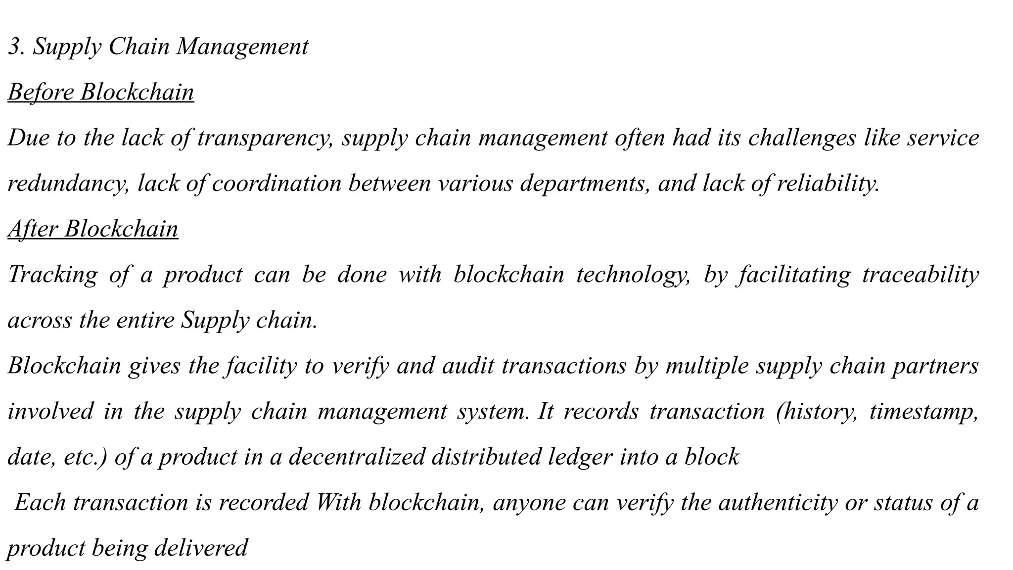 3. Supply Chain Management
Before Blockchain
Due to the lack of transparency, supply chain management often had its challenges like service
redundancy, lack of coordination between various departments, and lack of reliability.
After Blockchain
Tracking of a product can be done with blockchain technology, by facilitating traceability
across the entire Supply chain.
Blockchain gives the facility to verify and audit transactions by multiple supply chain partners
involved in the supply chain management system. It records transaction (history, timestamp,
date, etc.) of a product in a decentralized distributed ledger into a block
Each transaction is recorded With blockchain, anyone can verify the authenticity or status of a
product being delivered
 