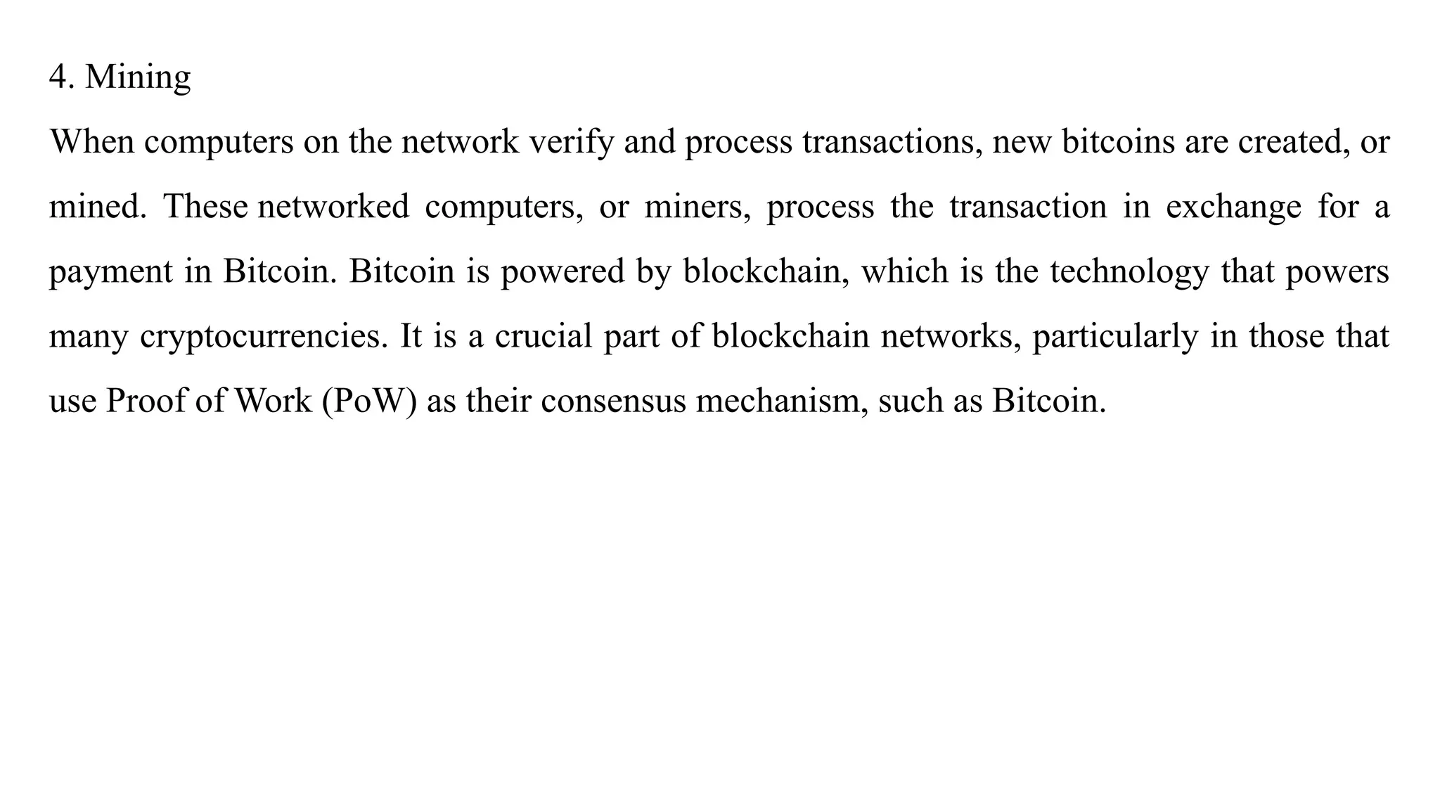 4. Mining
When computers on the network verify and process transactions, new bitcoins are created, or
mined. These networked computers, or miners, process the transaction in exchange for a
payment in Bitcoin. Bitcoin is powered by blockchain, which is the technology that powers
many cryptocurrencies. It is a crucial part of blockchain networks, particularly in those that
use Proof of Work (PoW) as their consensus mechanism, such as Bitcoin.
 