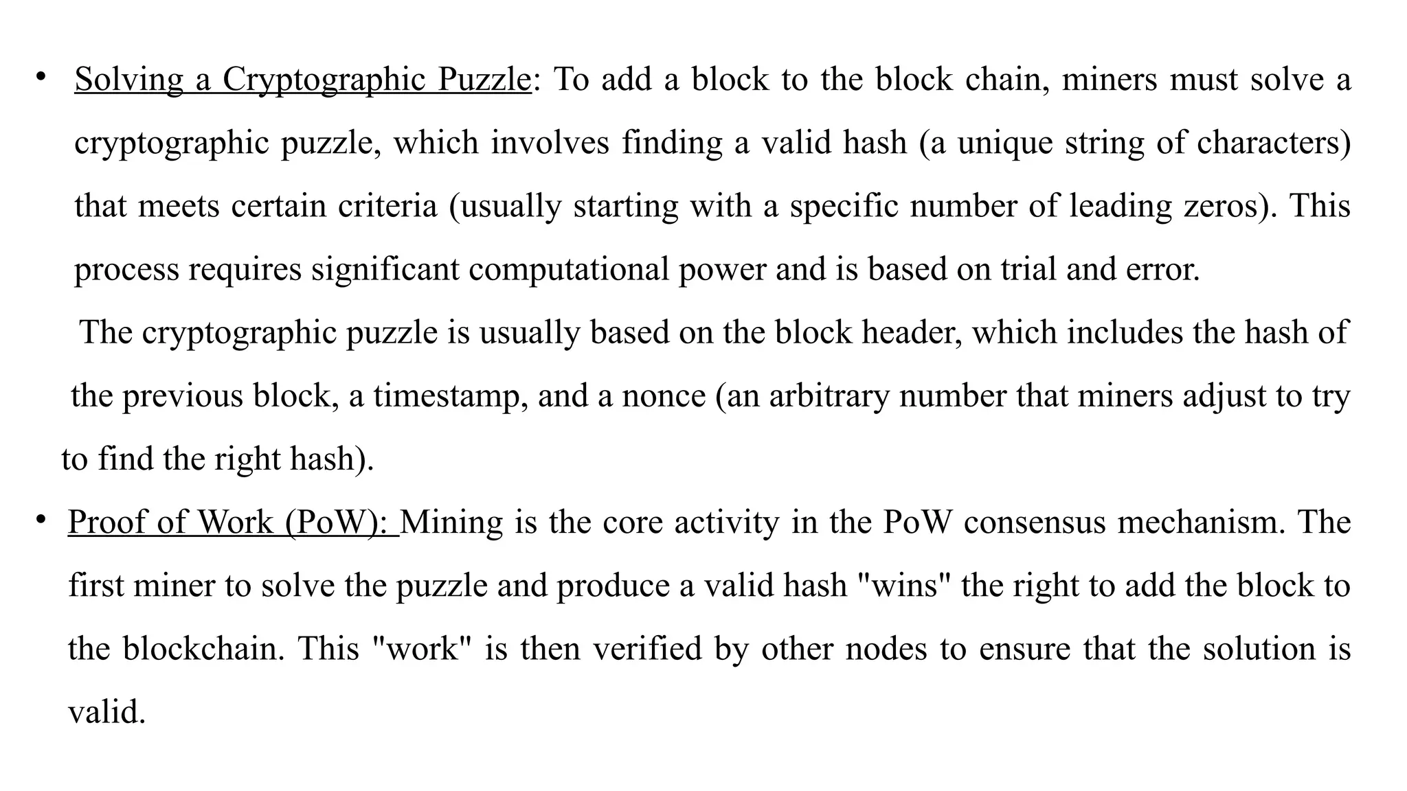 • Solving a Cryptographic Puzzle: To add a block to the block chain, miners must solve a
cryptographic puzzle, which involves finding a valid hash (a unique string of characters)
that meets certain criteria (usually starting with a specific number of leading zeros). This
process requires significant computational power and is based on trial and error.
The cryptographic puzzle is usually based on the block header, which includes the hash of
the previous block, a timestamp, and a nonce (an arbitrary number that miners adjust to try
to find the right hash).
• Proof of Work (PoW): Mining is the core activity in the PoW consensus mechanism. The
first miner to solve the puzzle and produce a valid hash "wins" the right to add the block to
the blockchain. This "work" is then verified by other nodes to ensure that the solution is
valid.
 