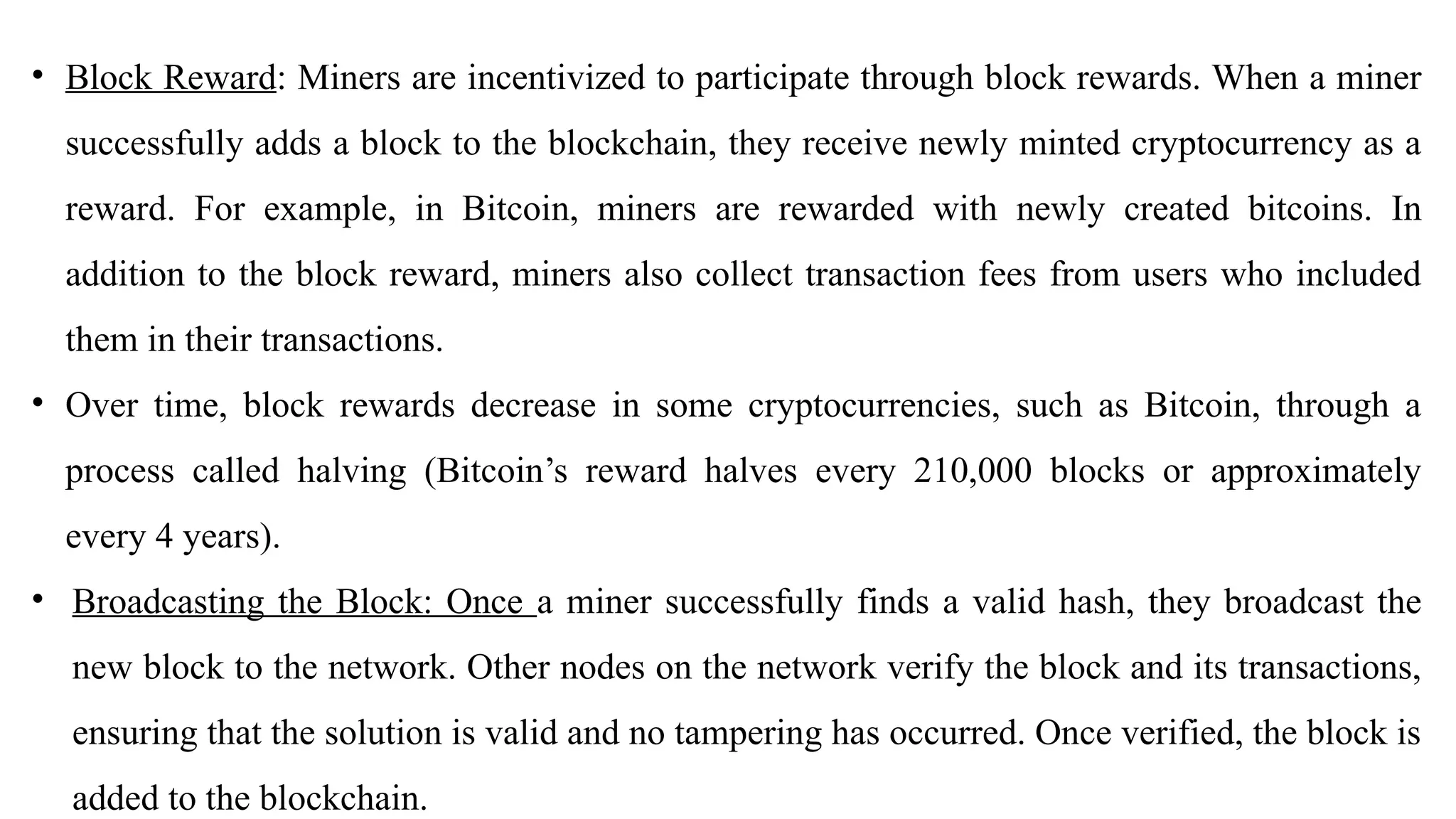 • Block Reward: Miners are incentivized to participate through block rewards. When a miner
successfully adds a block to the blockchain, they receive newly minted cryptocurrency as a
reward. For example, in Bitcoin, miners are rewarded with newly created bitcoins. In
addition to the block reward, miners also collect transaction fees from users who included
them in their transactions.
• Over time, block rewards decrease in some cryptocurrencies, such as Bitcoin, through a
process called halving (Bitcoin’s reward halves every 210,000 blocks or approximately
every 4 years).
• Broadcasting the Block: Once a miner successfully finds a valid hash, they broadcast the
new block to the network. Other nodes on the network verify the block and its transactions,
ensuring that the solution is valid and no tampering has occurred. Once verified, the block is
added to the blockchain.
 