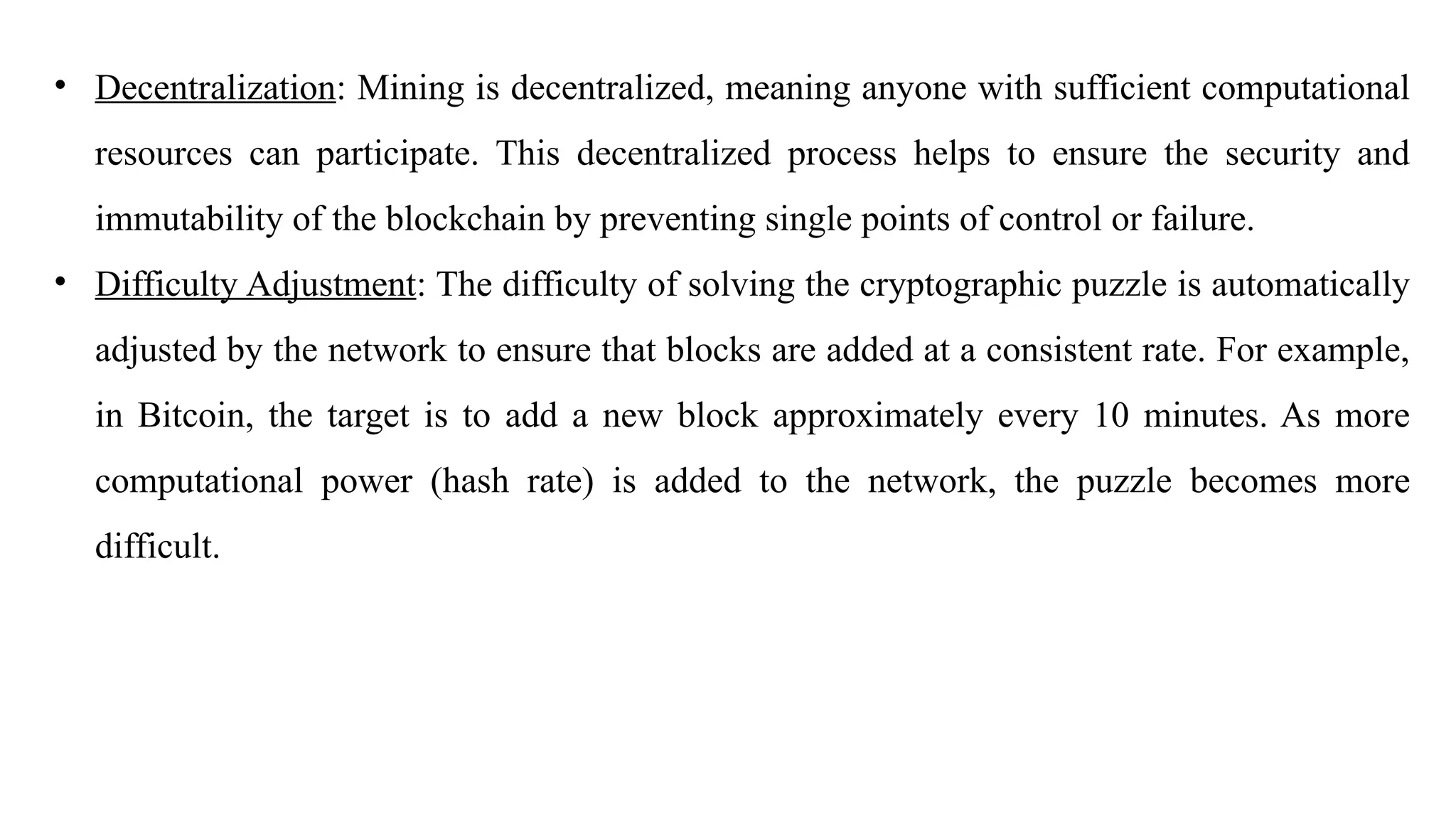 • Decentralization: Mining is decentralized, meaning anyone with sufficient computational
resources can participate. This decentralized process helps to ensure the security and
immutability of the blockchain by preventing single points of control or failure.
• Difficulty Adjustment: The difficulty of solving the cryptographic puzzle is automatically
adjusted by the network to ensure that blocks are added at a consistent rate. For example,
in Bitcoin, the target is to add a new block approximately every 10 minutes. As more
computational power (hash rate) is added to the network, the puzzle becomes more
difficult.
 