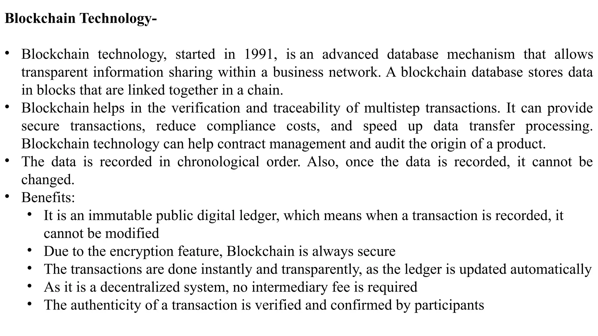 Blockchain Technology-
• Blockchain technology, started in 1991, is an advanced database mechanism that allows
transparent information sharing within a business network. A blockchain database stores data
in blocks that are linked together in a chain.
• Blockchain helps in the verification and traceability of multistep transactions. It can provide
secure transactions, reduce compliance costs, and speed up data transfer processing.
Blockchain technology can help contract management and audit the origin of a product.
• The data is recorded in chronological order. Also, once the data is recorded, it cannot be
changed.
• Benefits:
• It is an immutable public digital ledger, which means when a transaction is recorded, it
cannot be modified
• Due to the encryption feature, Blockchain is always secure
• The transactions are done instantly and transparently, as the ledger is updated automatically
• As it is a decentralized system, no intermediary fee is required
• The authenticity of a transaction is verified and confirmed by participants
 