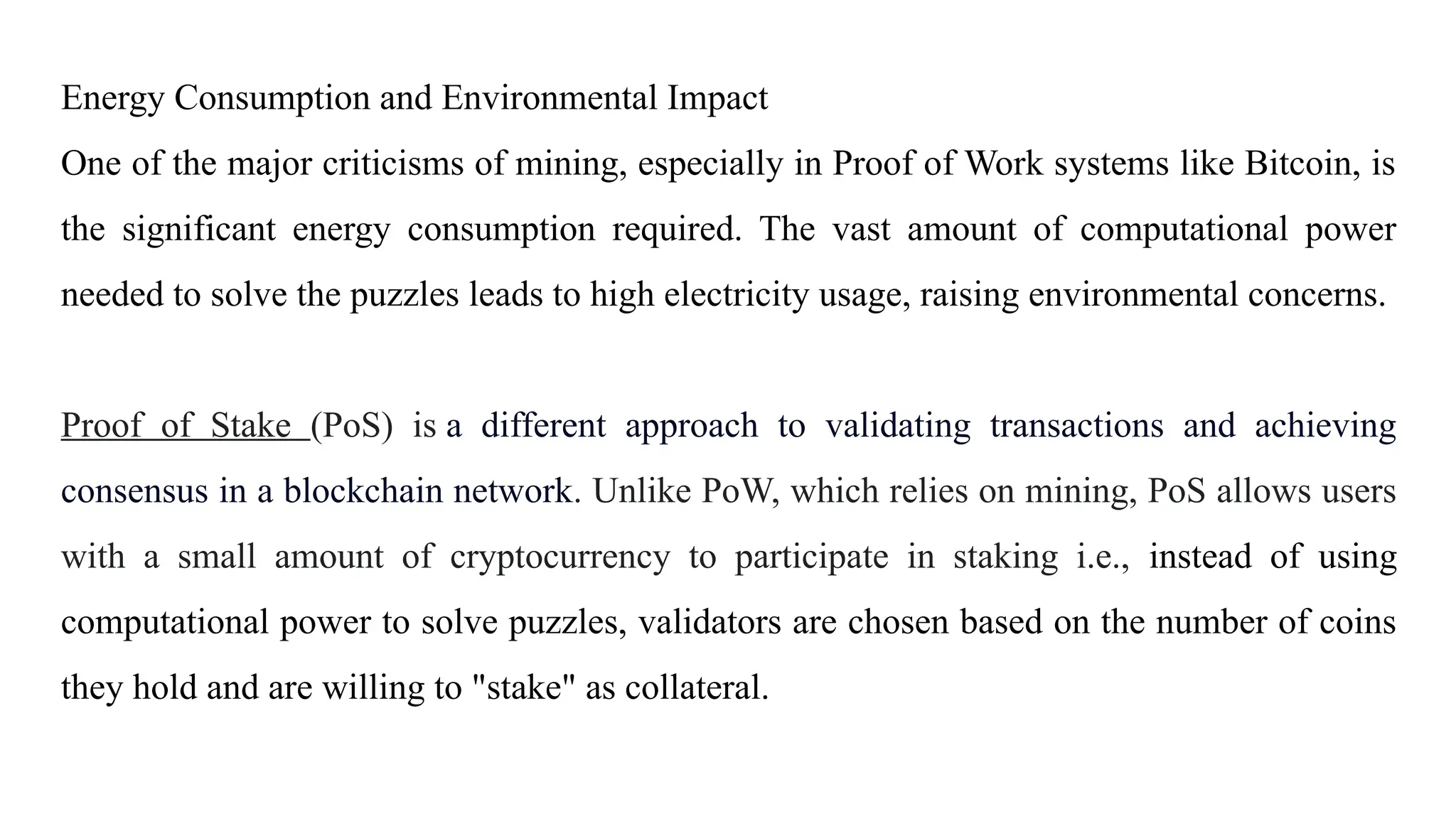 Energy Consumption and Environmental Impact
One of the major criticisms of mining, especially in Proof of Work systems like Bitcoin, is
the significant energy consumption required. The vast amount of computational power
needed to solve the puzzles leads to high electricity usage, raising environmental concerns.
Proof of Stake (PoS) is a different approach to validating transactions and achieving
consensus in a blockchain network. Unlike PoW, which relies on mining, PoS allows users
with a small amount of cryptocurrency to participate in staking i.e., instead of using
computational power to solve puzzles, validators are chosen based on the number of coins
they hold and are willing to "stake" as collateral.
 
