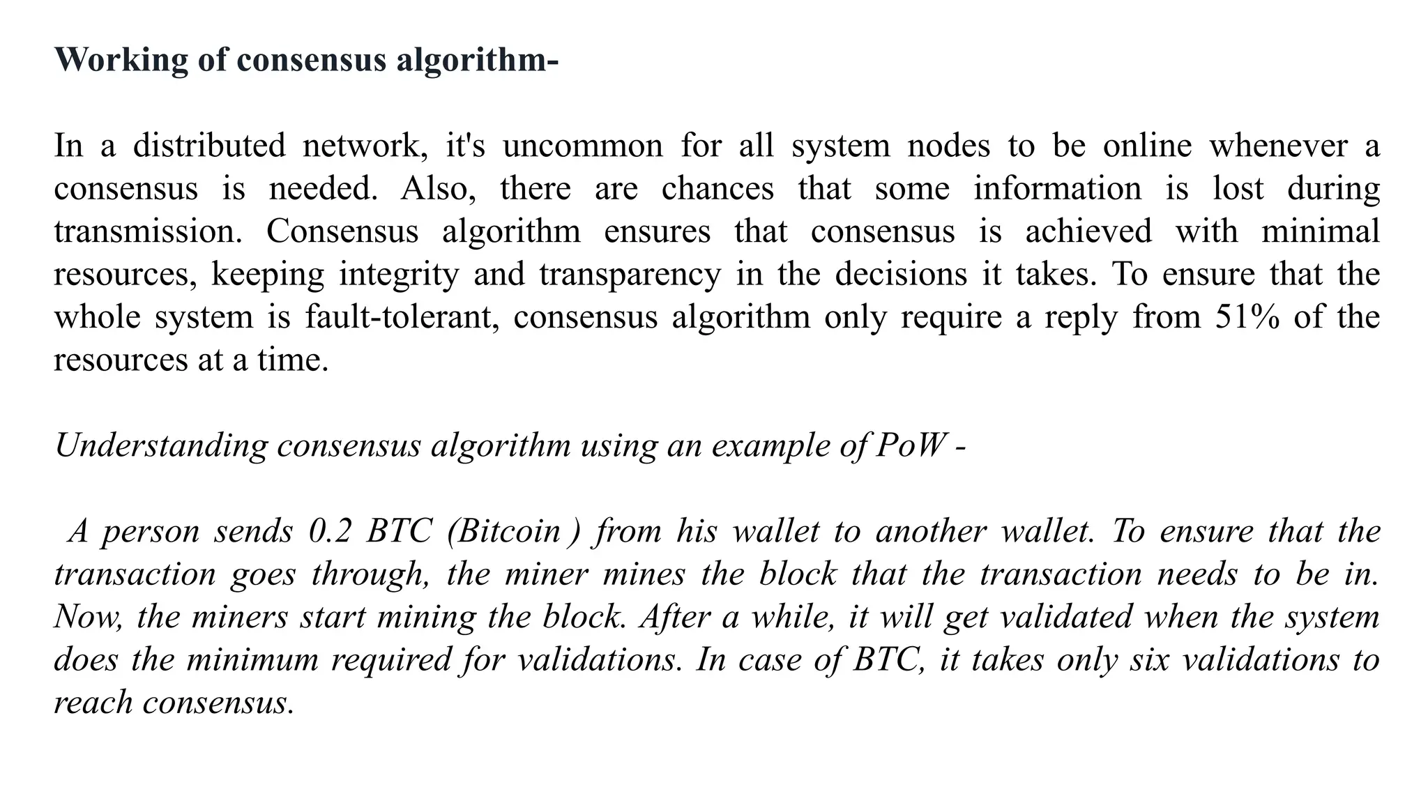 Working of consensus algorithm-
In a distributed network, it's uncommon for all system nodes to be online whenever a
consensus is needed. Also, there are chances that some information is lost during
transmission. Consensus algorithm ensures that consensus is achieved with minimal
resources, keeping integrity and transparency in the decisions it takes. To ensure that the
whole system is fault-tolerant, consensus algorithm only require a reply from 51% of the
resources at a time.
Understanding consensus algorithm using an example of PoW -
A person sends 0.2 BTC (Bitcoin ) from his wallet to another wallet. To ensure that the
transaction goes through, the miner mines the block that the transaction needs to be in.
Now, the miners start mining the block. After a while, it will get validated when the system
does the minimum required for validations. In case of BTC, it takes only six validations to
reach consensus.
 