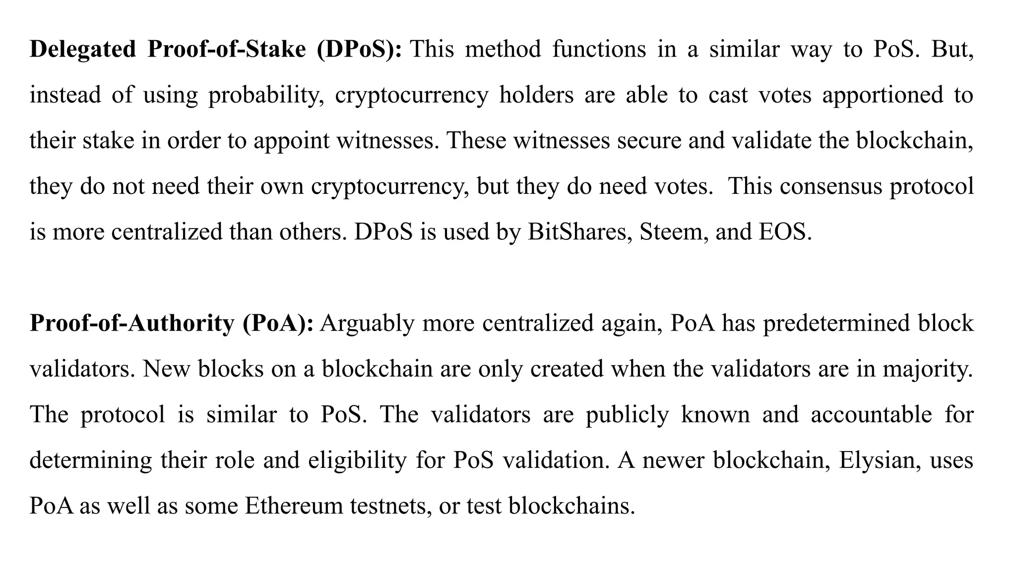 Delegated Proof-of-Stake (DPoS): This method functions in a similar way to PoS. But,
instead of using probability, cryptocurrency holders are able to cast votes apportioned to
their stake in order to appoint witnesses. These witnesses secure and validate the blockchain,
they do not need their own cryptocurrency, but they do need votes. This consensus protocol
is more centralized than others. DPoS is used by BitShares, Steem, and EOS.
Proof-of-Authority (PoA): Arguably more centralized again, PoA has predetermined block
validators. New blocks on a blockchain are only created when the validators are in majority.
The protocol is similar to PoS. The validators are publicly known and accountable for
determining their role and eligibility for PoS validation. A newer blockchain, Elysian, uses
PoA as well as some Ethereum testnets, or test blockchains.
 