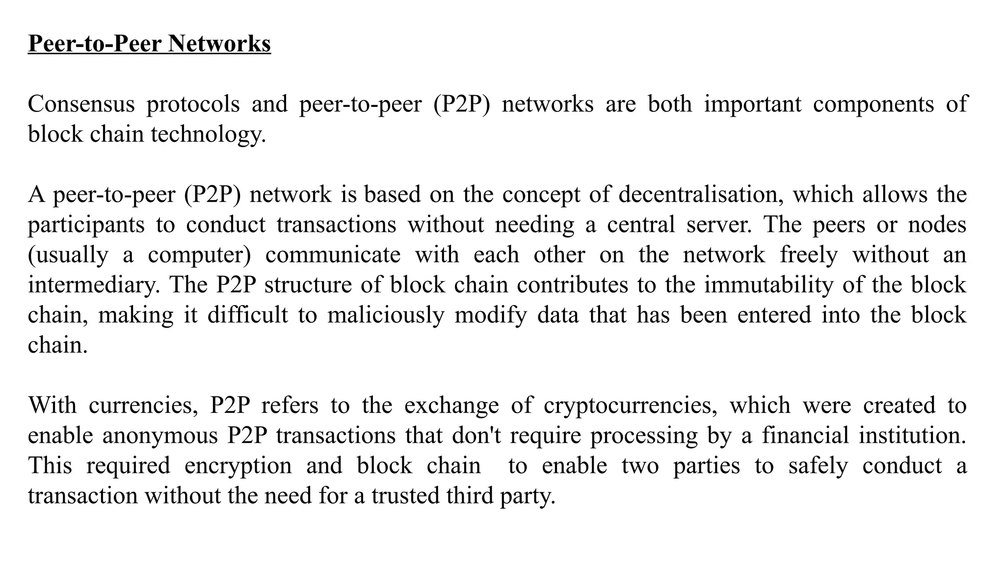 Peer-to-Peer Networks
Consensus protocols and peer-to-peer (P2P) networks are both important components of
block chain technology.
A peer-to-peer (P2P) network is based on the concept of decentralisation, which allows the
participants to conduct transactions without needing a central server. The peers or nodes
(usually a computer) communicate with each other on the network freely without an
intermediary. The P2P structure of block chain contributes to the immutability of the block
chain, making it difficult to maliciously modify data that has been entered into the block
chain.
With currencies, P2P refers to the exchange of cryptocurrencies, which were created to
enable anonymous P2P transactions that don't require processing by a financial institution.
This required encryption and block chain to enable two parties to safely conduct a
transaction without the need for a trusted third party.
 