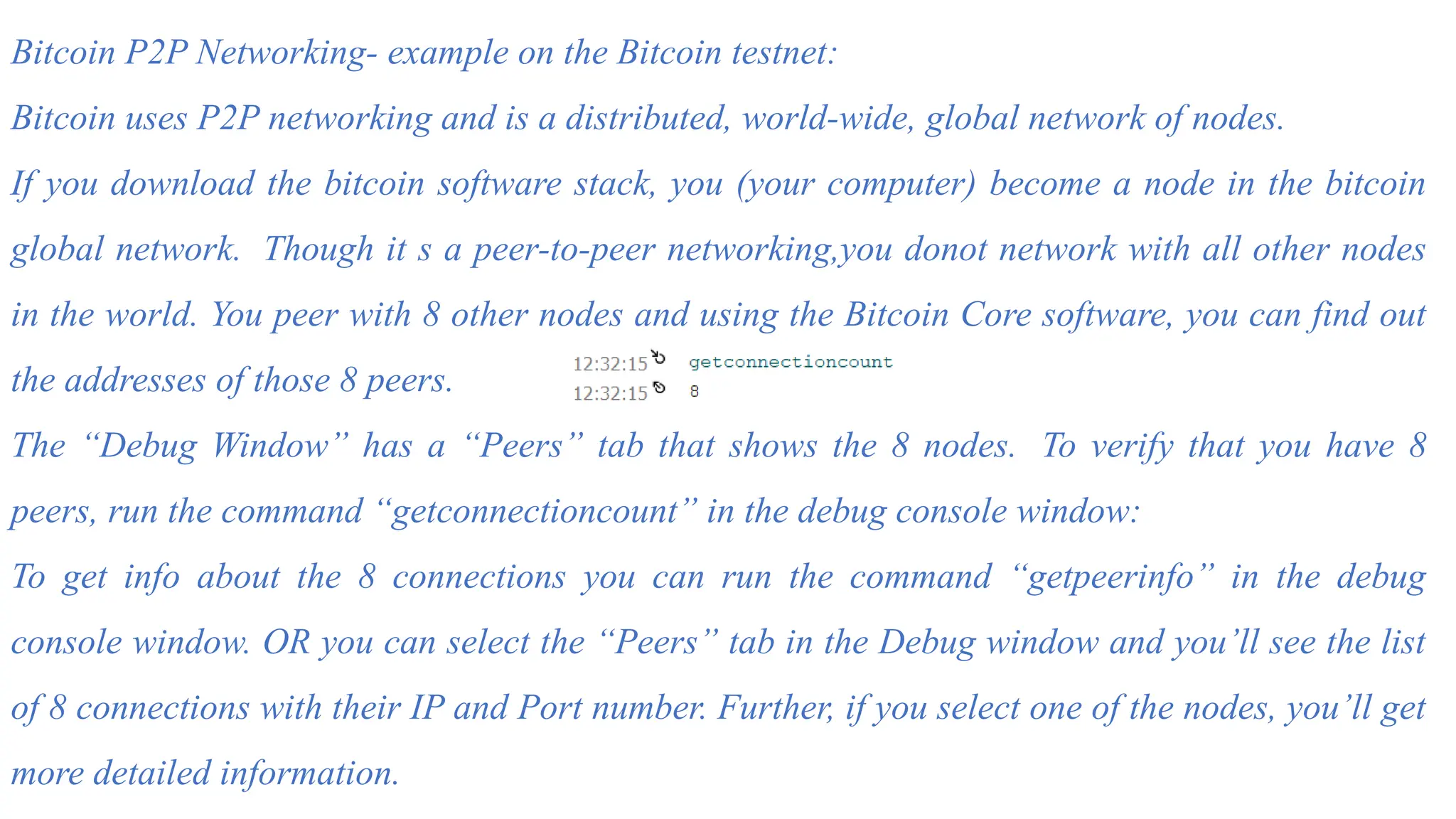 Bitcoin P2P Networking- example on the Bitcoin testnet:
Bitcoin uses P2P networking and is a distributed, world-wide, global network of nodes.
If you download the bitcoin software stack, you (your computer) become a node in the bitcoin
global network. Though it s a peer-to-peer networking,you donot network with all other nodes
in the world. You peer with 8 other nodes and using the Bitcoin Core software, you can find out
the addresses of those 8 peers.
The “Debug Window” has a “Peers” tab that shows the 8 nodes. To verify that you have 8
peers, run the command “getconnectioncount” in the debug console window:
To get info about the 8 connections you can run the command “getpeerinfo” in the debug
console window. OR you can select the “Peers” tab in the Debug window and you’ll see the list
of 8 connections with their IP and Port number. Further, if you select one of the nodes, you’ll get
more detailed information.
 