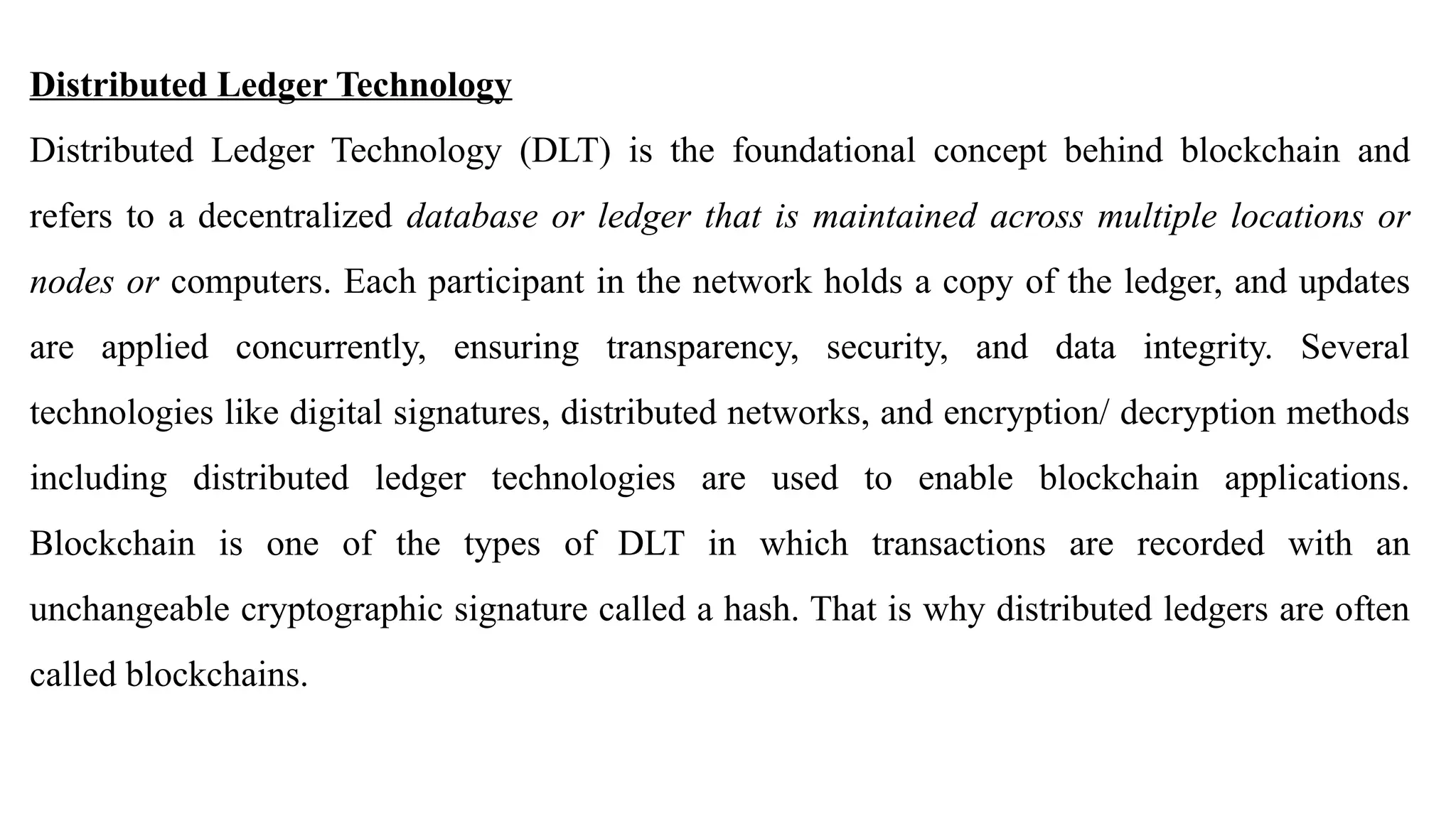 Distributed Ledger Technology
Distributed Ledger Technology (DLT) is the foundational concept behind blockchain and
refers to a decentralized database or ledger that is maintained across multiple locations or
nodes or computers. Each participant in the network holds a copy of the ledger, and updates
are applied concurrently, ensuring transparency, security, and data integrity. Several
technologies like digital signatures, distributed networks, and encryption/ decryption methods
including distributed ledger technologies are used to enable blockchain applications.
Blockchain is one of the types of DLT in which transactions are recorded with an
unchangeable cryptographic signature called a hash. That is why distributed ledgers are often
called blockchains.
 