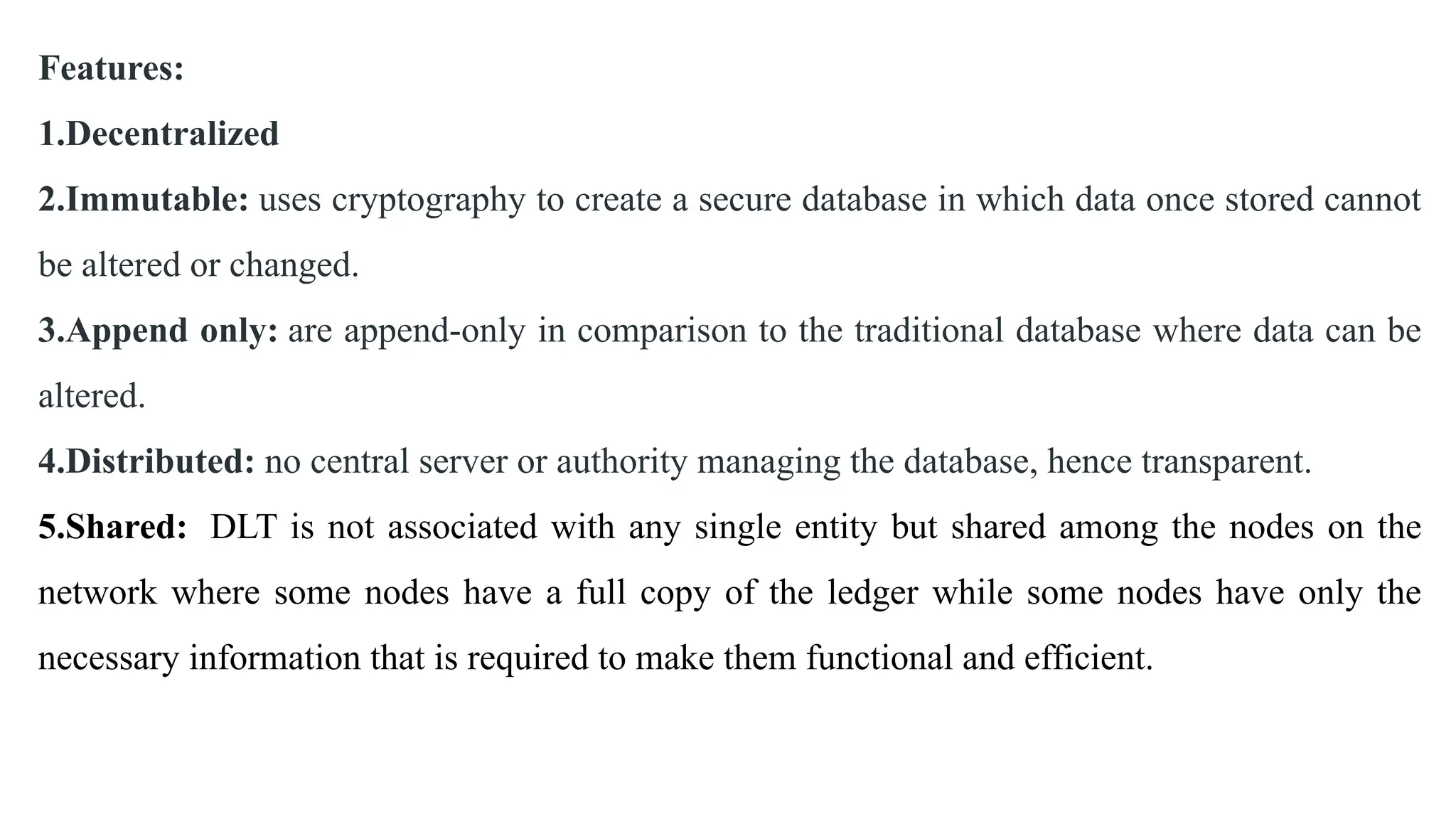 Features:
1.Decentralized
2.Immutable: uses cryptography to create a secure database in which data once stored cannot
be altered or changed.
3.Append only: are append-only in comparison to the traditional database where data can be
altered.
4.Distributed: no central server or authority managing the database, hence transparent.
5.Shared: DLT is not associated with any single entity but shared among the nodes on the
network where some nodes have a full copy of the ledger while some nodes have only the
necessary information that is required to make them functional and efficient.
 
