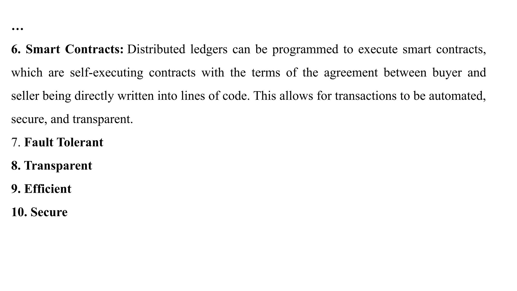…
6. Smart Contracts: Distributed ledgers can be programmed to execute smart contracts,
which are self-executing contracts with the terms of the agreement between buyer and
seller being directly written into lines of code. This allows for transactions to be automated,
secure, and transparent.
7. Fault Tolerant
8. Transparent
9. Efficient
10. Secure
 