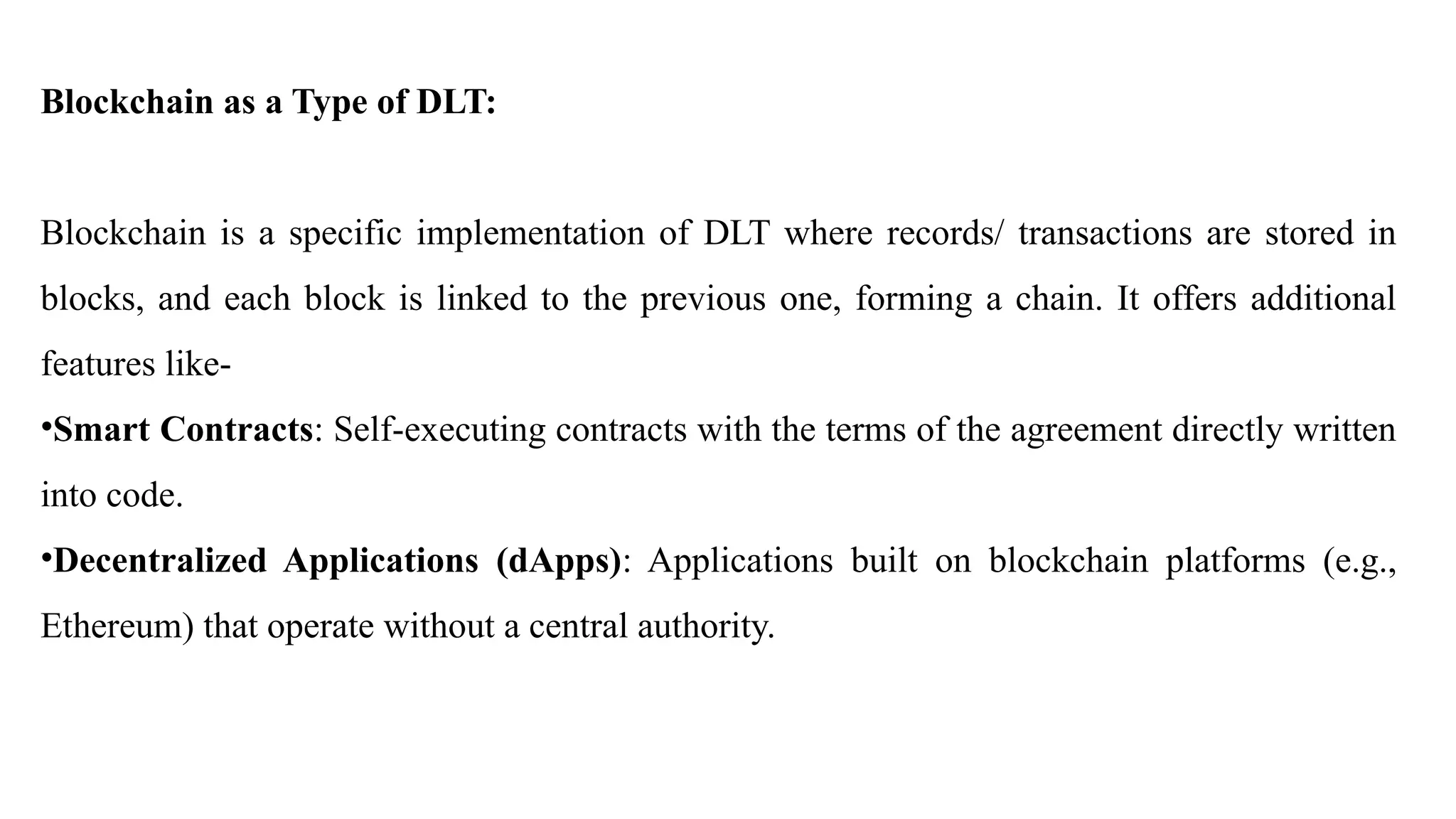 Blockchain as a Type of DLT:
Blockchain is a specific implementation of DLT where records/ transactions are stored in
blocks, and each block is linked to the previous one, forming a chain. It offers additional
features like-
•Smart Contracts: Self-executing contracts with the terms of the agreement directly written
into code.
•Decentralized Applications (dApps): Applications built on blockchain platforms (e.g.,
Ethereum) that operate without a central authority.
 