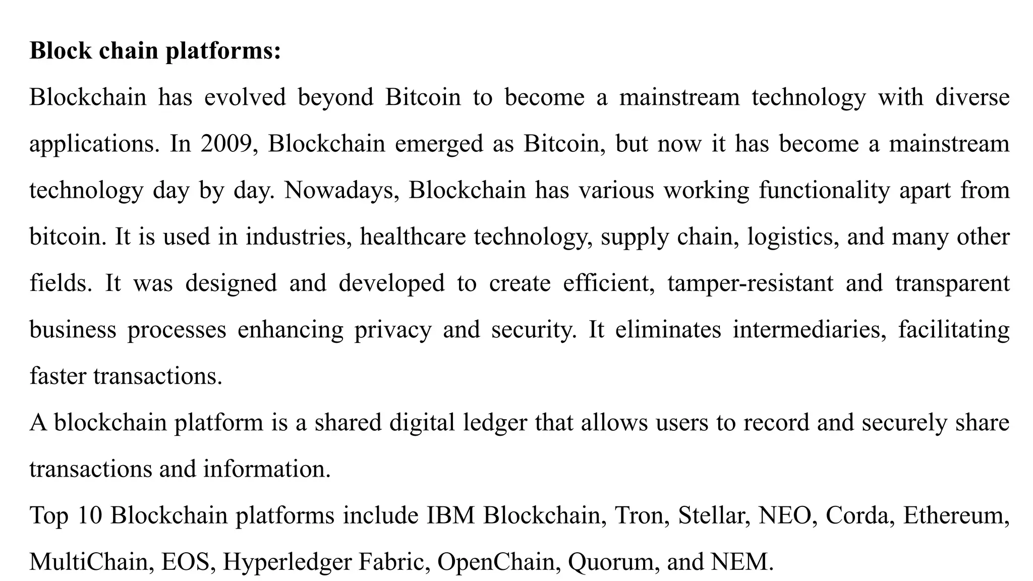 Block chain platforms:
Blockchain has evolved beyond Bitcoin to become a mainstream technology with diverse
applications. In 2009, Blockchain emerged as Bitcoin, but now it has become a mainstream
technology day by day. Nowadays, Blockchain has various working functionality apart from
bitcoin. It is used in industries, healthcare technology, supply chain, logistics, and many other
fields. It was designed and developed to create efficient, tamper-resistant and transparent
business processes enhancing privacy and security. It eliminates intermediaries, facilitating
faster transactions.
A blockchain platform is a shared digital ledger that allows users to record and securely share
transactions and information.
Top 10 Blockchain platforms include IBM Blockchain, Tron, Stellar, NEO, Corda, Ethereum,
MultiChain, EOS, Hyperledger Fabric, OpenChain, Quorum, and NEM.
 