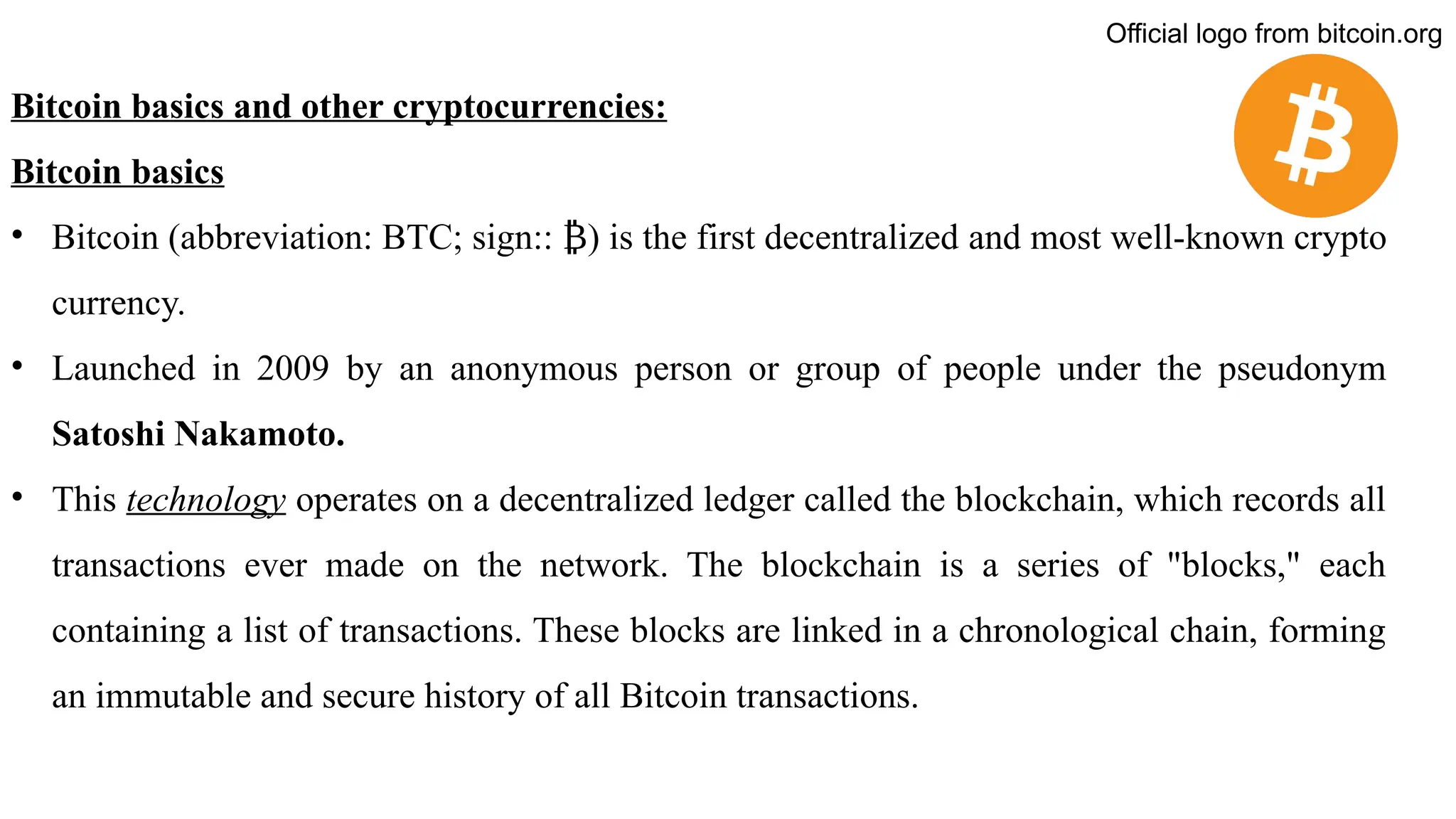 Bitcoin basics and other cryptocurrencies:
Bitcoin basics
• Bitcoin (abbreviation: BTC; sign:: ) is the first decentralized
₿ and most well-known crypto
currency.
• Launched in 2009 by an anonymous person or group of people under the pseudonym
Satoshi Nakamoto.
• This technology operates on a decentralized ledger called the blockchain, which records all
transactions ever made on the network. The blockchain is a series of "blocks," each
containing a list of transactions. These blocks are linked in a chronological chain, forming
an immutable and secure history of all Bitcoin transactions.
Official logo from bitcoin.org
 