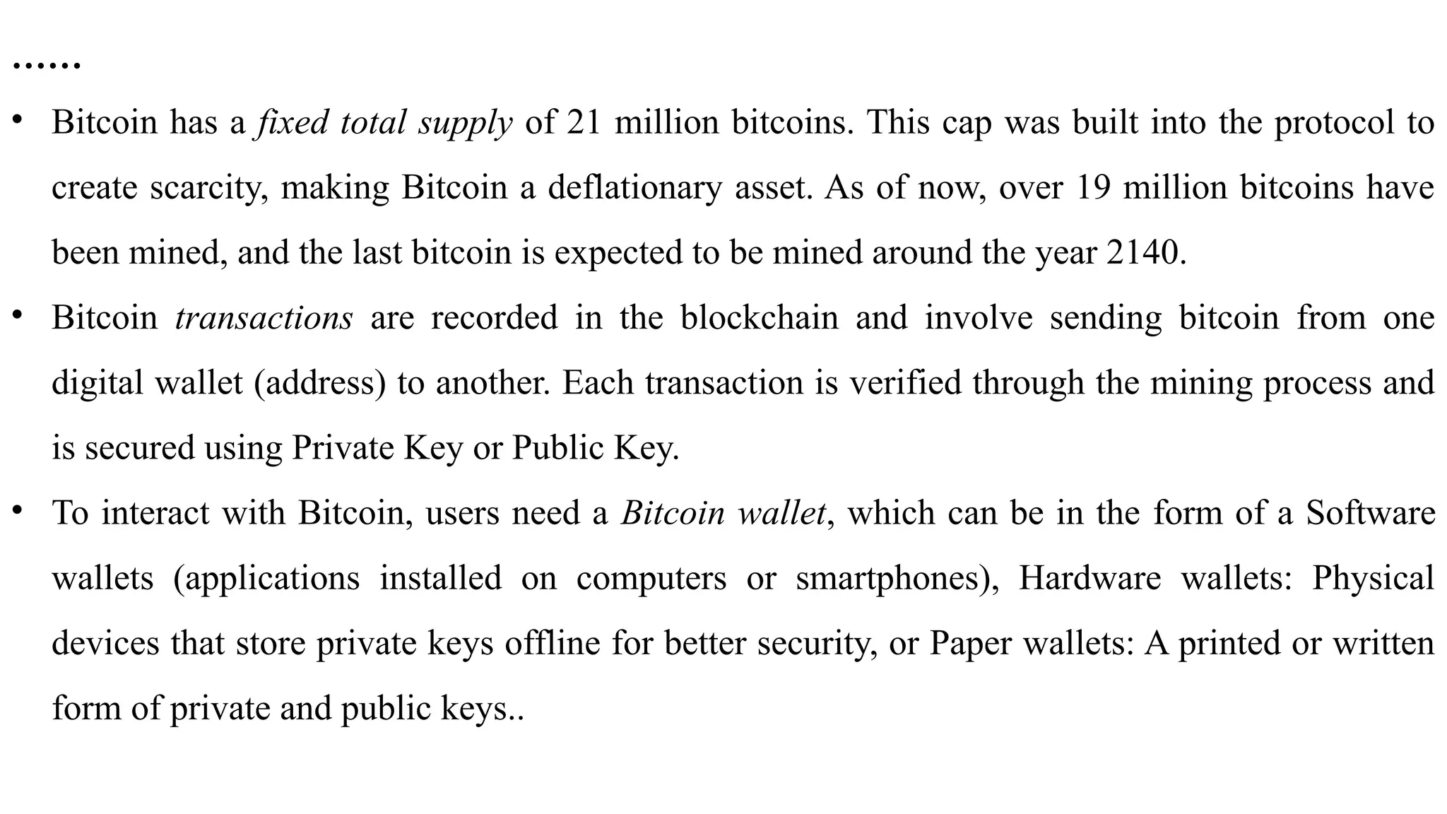……
• Bitcoin has a fixed total supply of 21 million bitcoins. This cap was built into the protocol to
create scarcity, making Bitcoin a deflationary asset. As of now, over 19 million bitcoins have
been mined, and the last bitcoin is expected to be mined around the year 2140.
• Bitcoin transactions are recorded in the blockchain and involve sending bitcoin from one
digital wallet (address) to another. Each transaction is verified through the mining process and
is secured using Private Key or Public Key.
• To interact with Bitcoin, users need a Bitcoin wallet, which can be in the form of a Software
wallets (applications installed on computers or smartphones), Hardware wallets: Physical
devices that store private keys offline for better security, or Paper wallets: A printed or written
form of private and public keys..
 