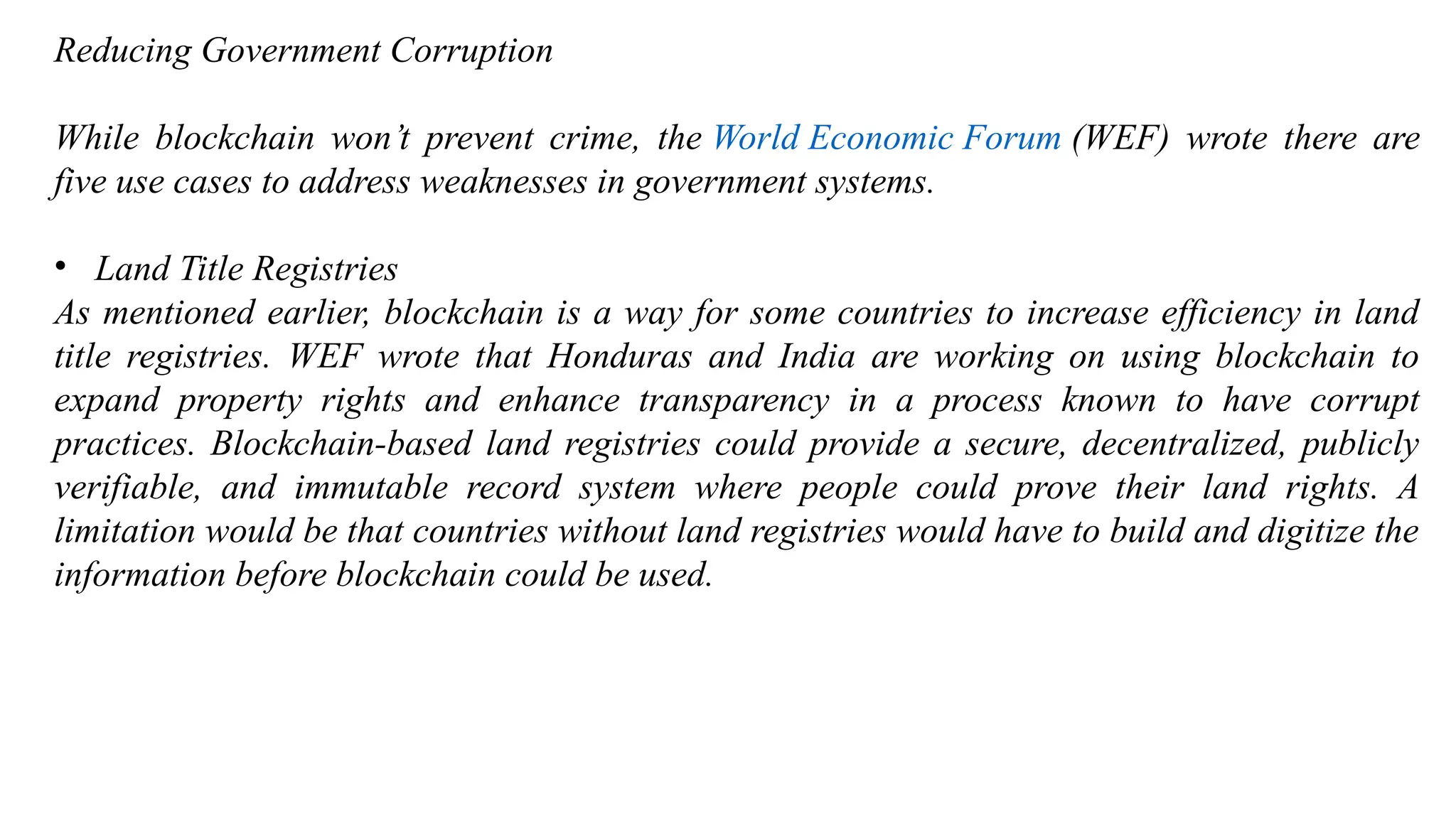 Reducing Government Corruption
While blockchain won’t prevent crime, the World Economic Forum (WEF) wrote there are
five use cases to address weaknesses in government systems.
• Land Title Registries
As mentioned earlier, blockchain is a way for some countries to increase efficiency in land
title registries. WEF wrote that Honduras and India are working on using blockchain to
expand property rights and enhance transparency in a process known to have corrupt
practices. Blockchain-based land registries could provide a secure, decentralized, publicly
verifiable, and immutable record system where people could prove their land rights. A
limitation would be that countries without land registries would have to build and digitize the
information before blockchain could be used.
 