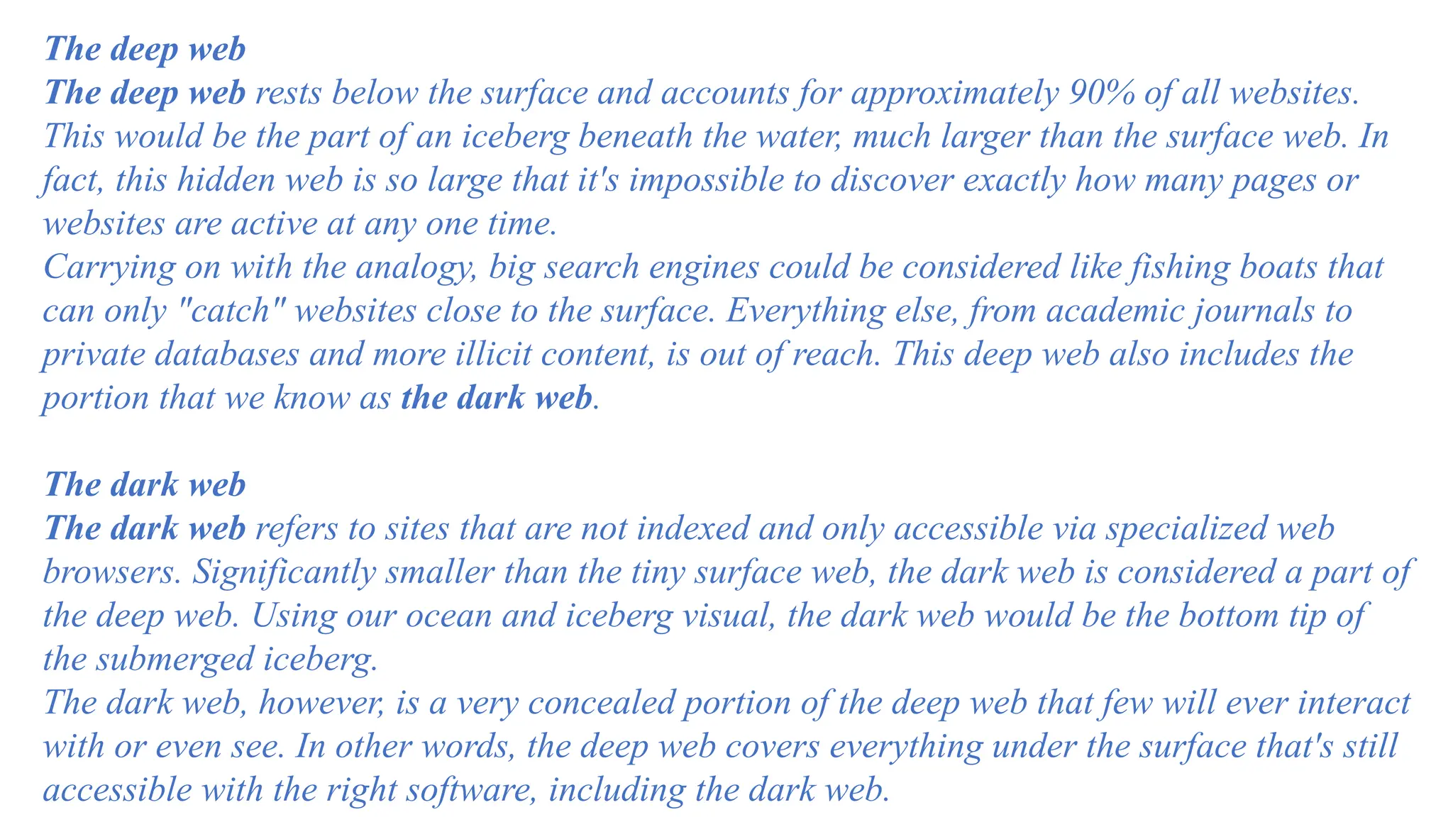 The deep web
The deep web rests below the surface and accounts for approximately 90% of all websites.
This would be the part of an iceberg beneath the water, much larger than the surface web. In
fact, this hidden web is so large that it's impossible to discover exactly how many pages or
websites are active at any one time.
Carrying on with the analogy, big search engines could be considered like fishing boats that
can only "catch" websites close to the surface. Everything else, from academic journals to
private databases and more illicit content, is out of reach. This deep web also includes the
portion that we know as the dark web.
The dark web
The dark web refers to sites that are not indexed and only accessible via specialized web
browsers. Significantly smaller than the tiny surface web, the dark web is considered a part of
the deep web. Using our ocean and iceberg visual, the dark web would be the bottom tip of
the submerged iceberg.
The dark web, however, is a very concealed portion of the deep web that few will ever interact
with or even see. In other words, the deep web covers everything under the surface that's still
accessible with the right software, including the dark web.
 