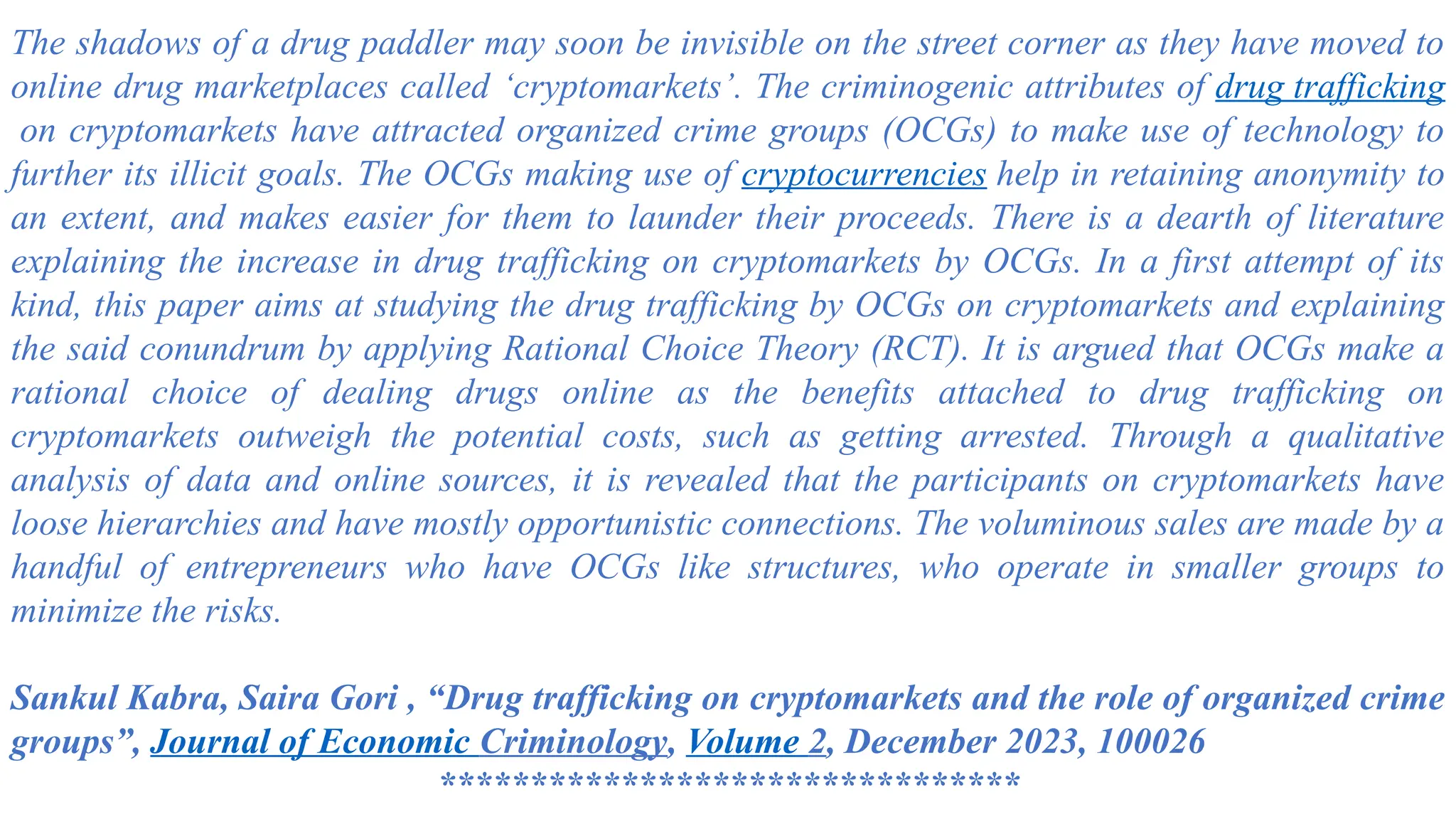 The shadows of a drug paddler may soon be invisible on the street corner as they have moved to
online drug marketplaces called ‘cryptomarkets’. The criminogenic attributes of drug trafficking
on cryptomarkets have attracted organized crime groups (OCGs) to make use of technology to
further its illicit goals. The OCGs making use of cryptocurrencies help in retaining anonymity to
an extent, and makes easier for them to launder their proceeds. There is a dearth of literature
explaining the increase in drug trafficking on cryptomarkets by OCGs. In a first attempt of its
kind, this paper aims at studying the drug trafficking by OCGs on cryptomarkets and explaining
the said conundrum by applying Rational Choice Theory (RCT). It is argued that OCGs make a
rational choice of dealing drugs online as the benefits attached to drug trafficking on
cryptomarkets outweigh the potential costs, such as getting arrested. Through a qualitative
analysis of data and online sources, it is revealed that the participants on cryptomarkets have
loose hierarchies and have mostly opportunistic connections. The voluminous sales are made by a
handful of entrepreneurs who have OCGs like structures, who operate in smaller groups to
minimize the risks.
Sankul Kabra, Saira Gori , “Drug trafficking on cryptomarkets and the role of organized crime
groups”, Journal of Economic Criminology, Volume 2, December 2023, 100026
********************************
 