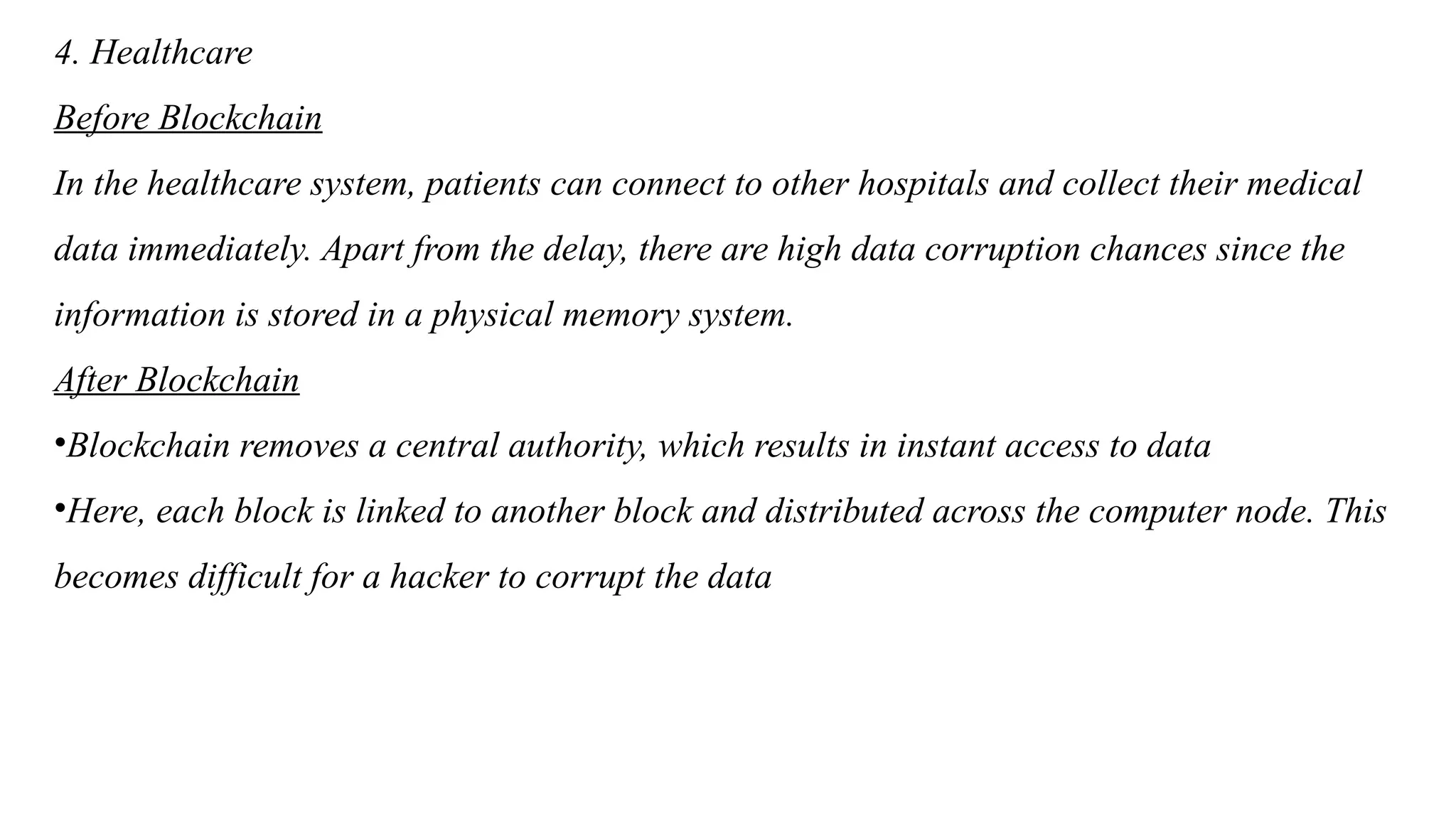 4. Healthcare
Before Blockchain
In the healthcare system, patients can connect to other hospitals and collect their medical
data immediately. Apart from the delay, there are high data corruption chances since the
information is stored in a physical memory system.
After Blockchain
•Blockchain removes a central authority, which results in instant access to data
•Here, each block is linked to another block and distributed across the computer node. This
becomes difficult for a hacker to corrupt the data
 