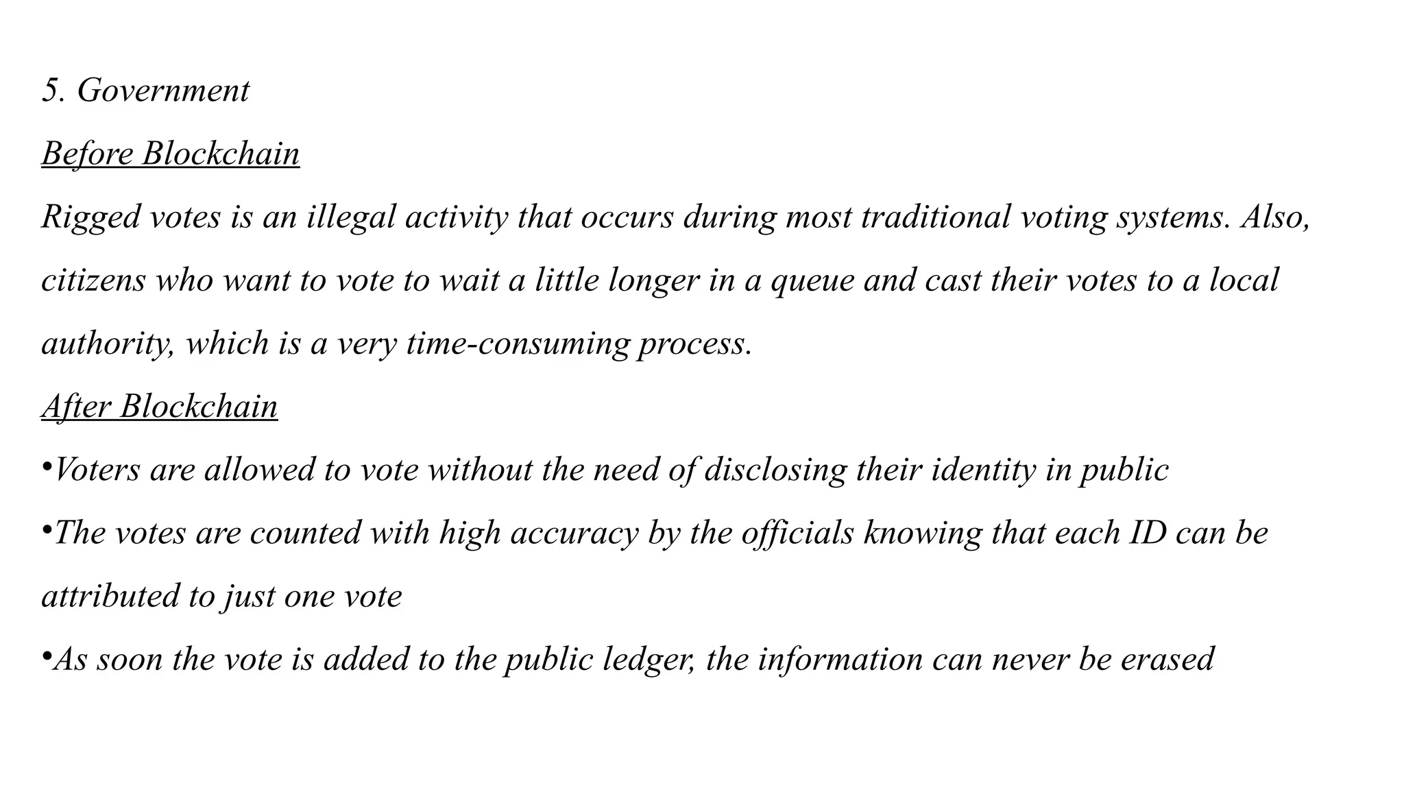 5. Government
Before Blockchain
Rigged votes is an illegal activity that occurs during most traditional voting systems. Also,
citizens who want to vote to wait a little longer in a queue and cast their votes to a local
authority, which is a very time-consuming process.
After Blockchain
•Voters are allowed to vote without the need of disclosing their identity in public
•The votes are counted with high accuracy by the officials knowing that each ID can be
attributed to just one vote
•As soon the vote is added to the public ledger, the information can never be erased
 