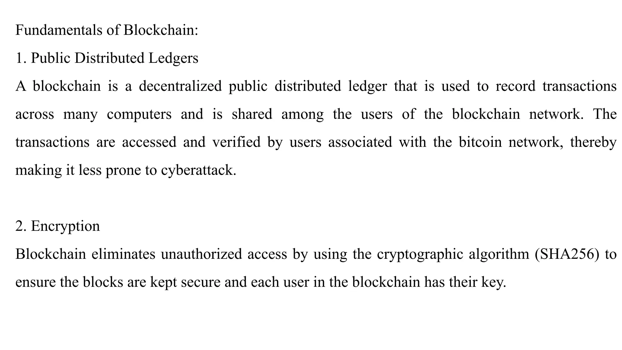 Fundamentals of Blockchain:
1. Public Distributed Ledgers
A blockchain is a decentralized public distributed ledger that is used to record transactions
across many computers and is shared among the users of the blockchain network. The
transactions are accessed and verified by users associated with the bitcoin network, thereby
making it less prone to cyberattack.
2. Encryption
Blockchain eliminates unauthorized access by using the cryptographic algorithm (SHA256) to
ensure the blocks are kept secure and each user in the blockchain has their key.
 