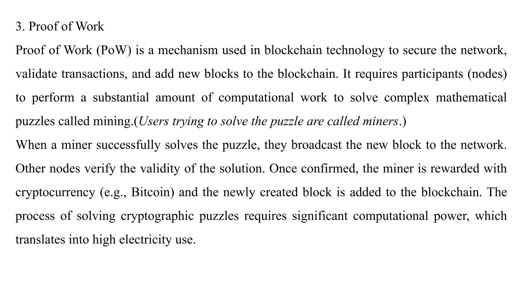 3. Proof of Work
Proof of Work (PoW) is a mechanism used in blockchain technology to secure the network,
validate transactions, and add new blocks to the blockchain. It requires participants (nodes)
to perform a substantial amount of computational work to solve complex mathematical
puzzles called mining.(Users trying to solve the puzzle are called miners.)
When a miner successfully solves the puzzle, they broadcast the new block to the network.
Other nodes verify the validity of the solution. Once confirmed, the miner is rewarded with
cryptocurrency (e.g., Bitcoin) and the newly created block is added to the blockchain. The
process of solving cryptographic puzzles requires significant computational power, which
translates into high electricity use.
 