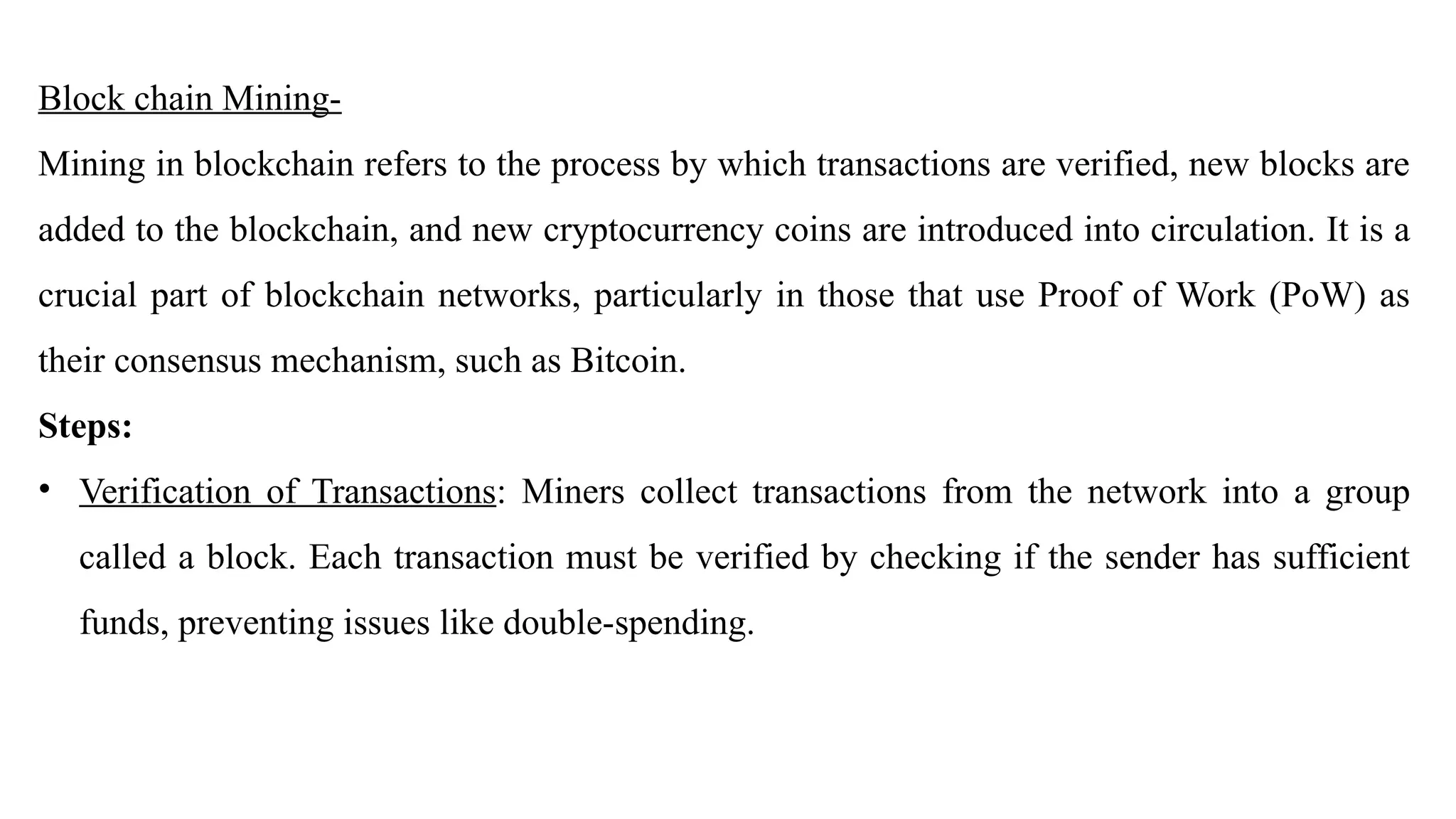 Block chain Mining-
Mining in blockchain refers to the process by which transactions are verified, new blocks are
added to the blockchain, and new cryptocurrency coins are introduced into circulation. It is a
crucial part of blockchain networks, particularly in those that use Proof of Work (PoW) as
their consensus mechanism, such as Bitcoin.
Steps:
• Verification of Transactions: Miners collect transactions from the network into a group
called a block. Each transaction must be verified by checking if the sender has sufficient
funds, preventing issues like double-spending.
 