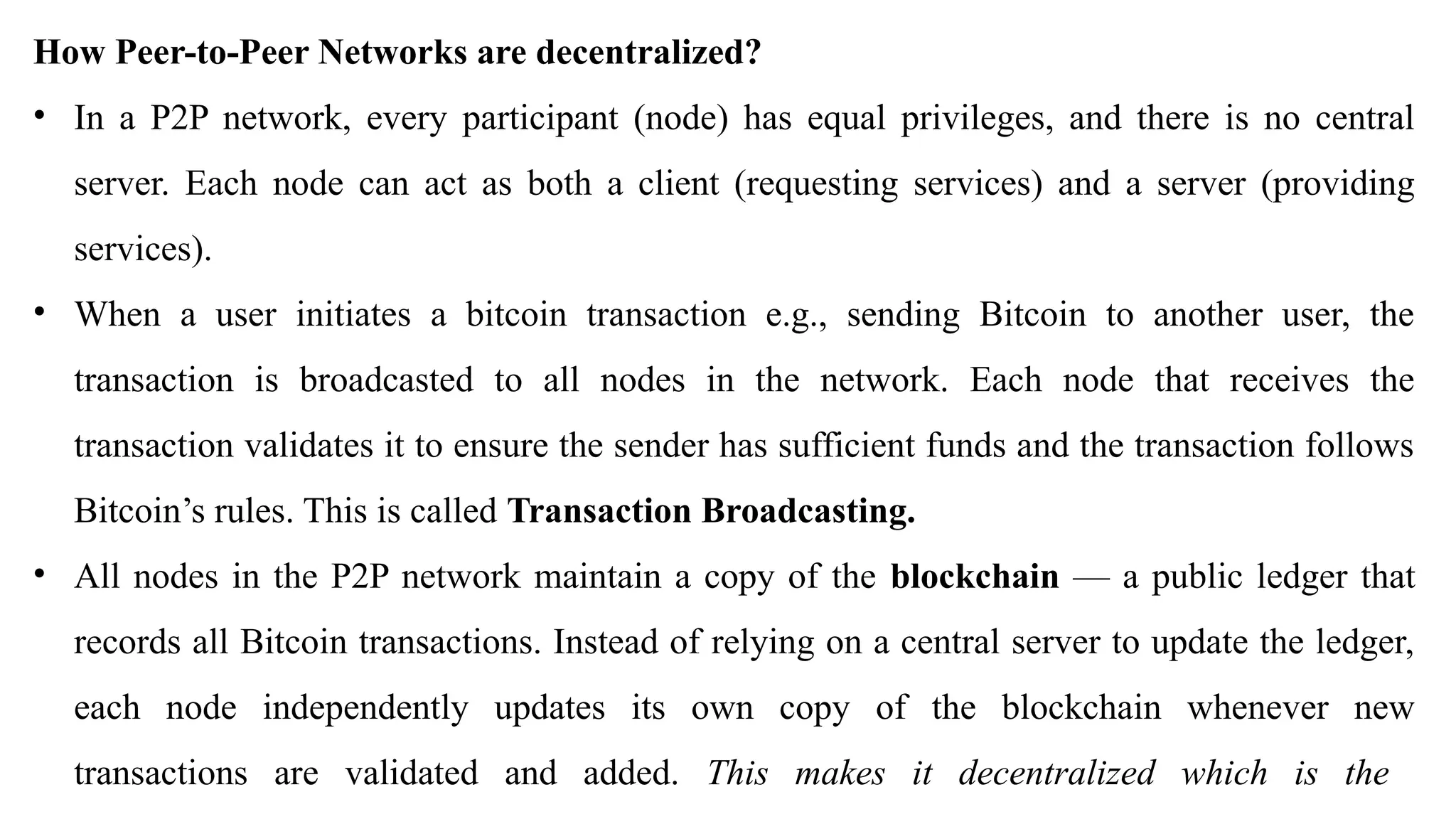 How Peer-to-Peer Networks are decentralized?
• In a P2P network, every participant (node) has equal privileges, and there is no central
server. Each node can act as both a client (requesting services) and a server (providing
services).
• When a user initiates a bitcoin transaction e.g., sending Bitcoin to another user, the
transaction is broadcasted to all nodes in the network. Each node that receives the
transaction validates it to ensure the sender has sufficient funds and the transaction follows
Bitcoin’s rules. This is called Transaction Broadcasting.
• All nodes in the P2P network maintain a copy of the blockchain — a public ledger that
records all Bitcoin transactions. Instead of relying on a central server to update the ledger,
each node independently updates its own copy of the blockchain whenever new
transactions are validated and added. This makes it decentralized which is the
 