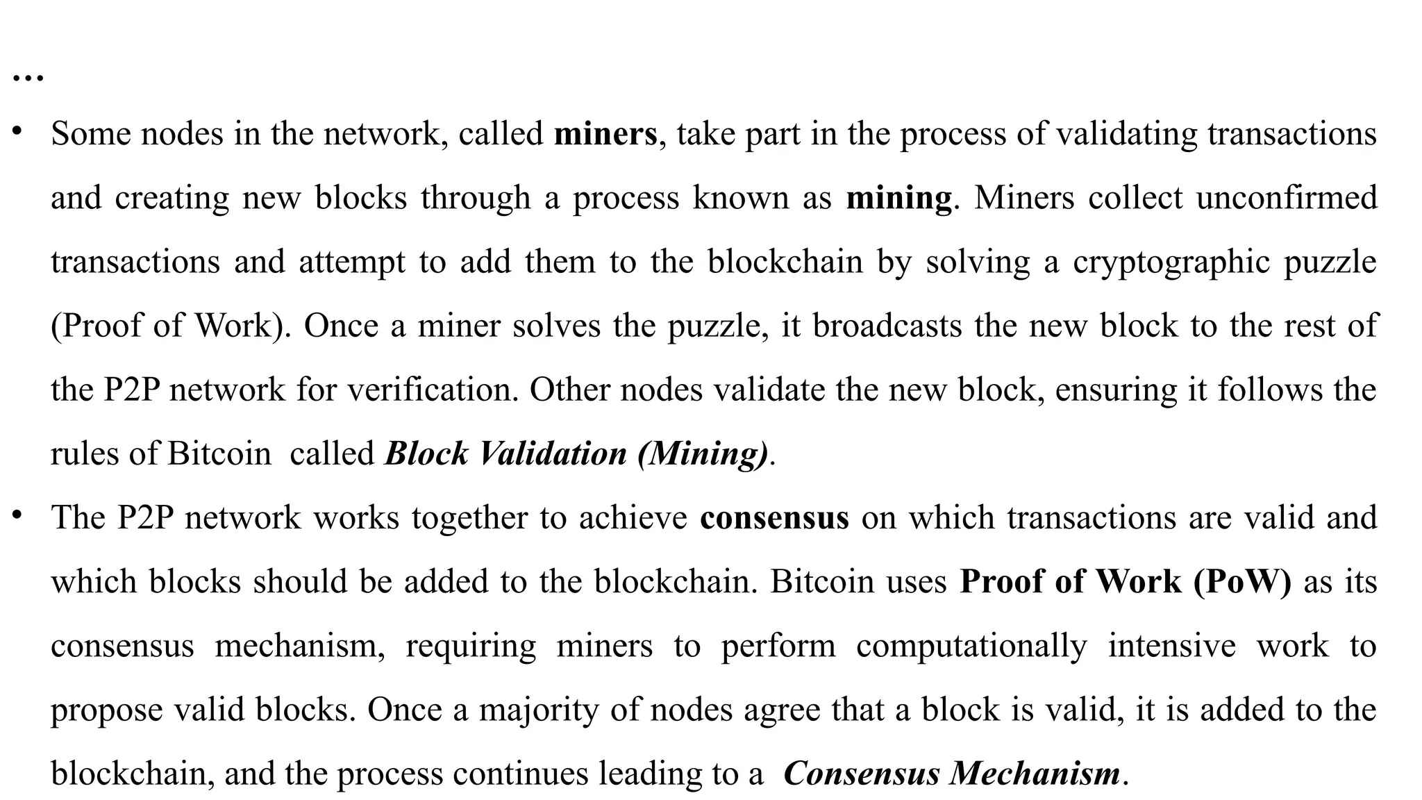 …
• Some nodes in the network, called miners, take part in the process of validating transactions
and creating new blocks through a process known as mining. Miners collect unconfirmed
transactions and attempt to add them to the blockchain by solving a cryptographic puzzle
(Proof of Work). Once a miner solves the puzzle, it broadcasts the new block to the rest of
the P2P network for verification. Other nodes validate the new block, ensuring it follows the
rules of Bitcoin called Block Validation (Mining).
• The P2P network works together to achieve consensus on which transactions are valid and
which blocks should be added to the blockchain. Bitcoin uses Proof of Work (PoW) as its
consensus mechanism, requiring miners to perform computationally intensive work to
propose valid blocks. Once a majority of nodes agree that a block is valid, it is added to the
blockchain, and the process continues leading to a Consensus Mechanism.
 