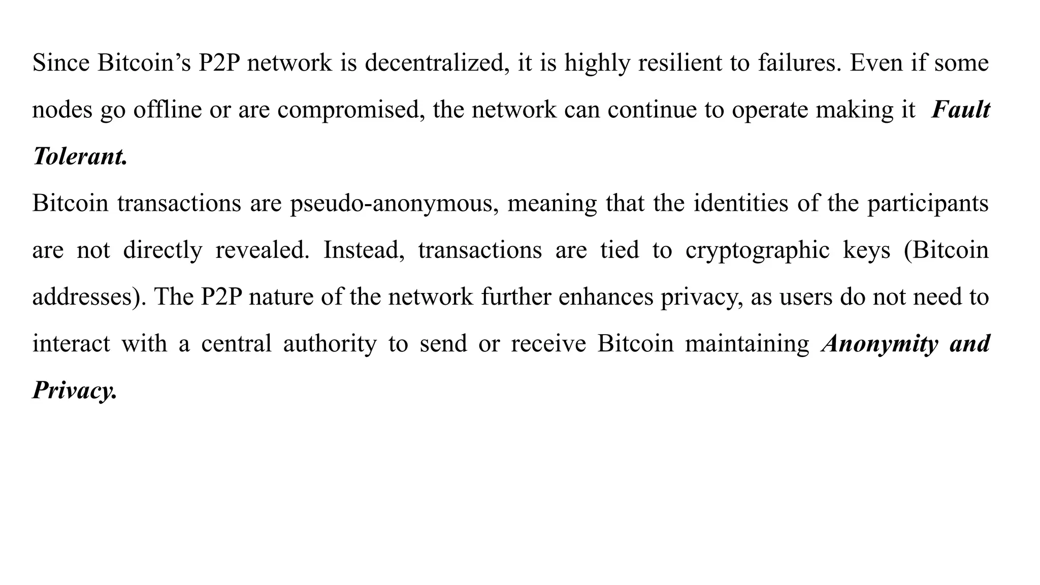 Since Bitcoin’s P2P network is decentralized, it is highly resilient to failures. Even if some
nodes go offline or are compromised, the network can continue to operate making it Fault
Tolerant.
Bitcoin transactions are pseudo-anonymous, meaning that the identities of the participants
are not directly revealed. Instead, transactions are tied to cryptographic keys (Bitcoin
addresses). The P2P nature of the network further enhances privacy, as users do not need to
interact with a central authority to send or receive Bitcoin maintaining Anonymity and
Privacy.
 