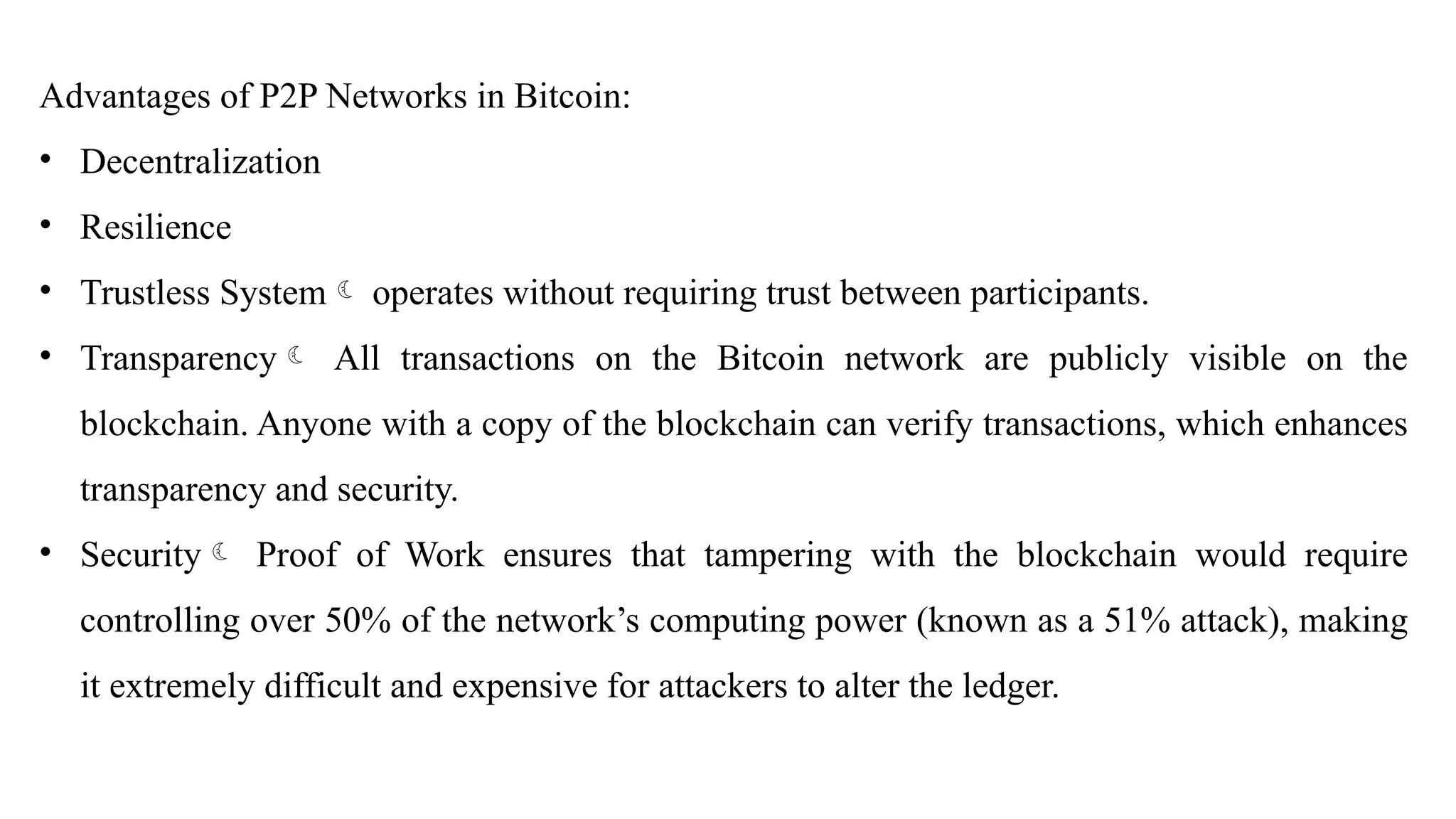 Advantages of P2P Networks in Bitcoin:
• Decentralization
• Resilience
• Trustless System operates without requiring trust between participants.
• Transparency All transactions on the Bitcoin network are publicly visible on the
blockchain. Anyone with a copy of the blockchain can verify transactions, which enhances
transparency and security.
• Security Proof of Work ensures that tampering with the blockchain would require
controlling over 50% of the network’s computing power (known as a 51% attack), making
it extremely difficult and expensive for attackers to alter the ledger.
 