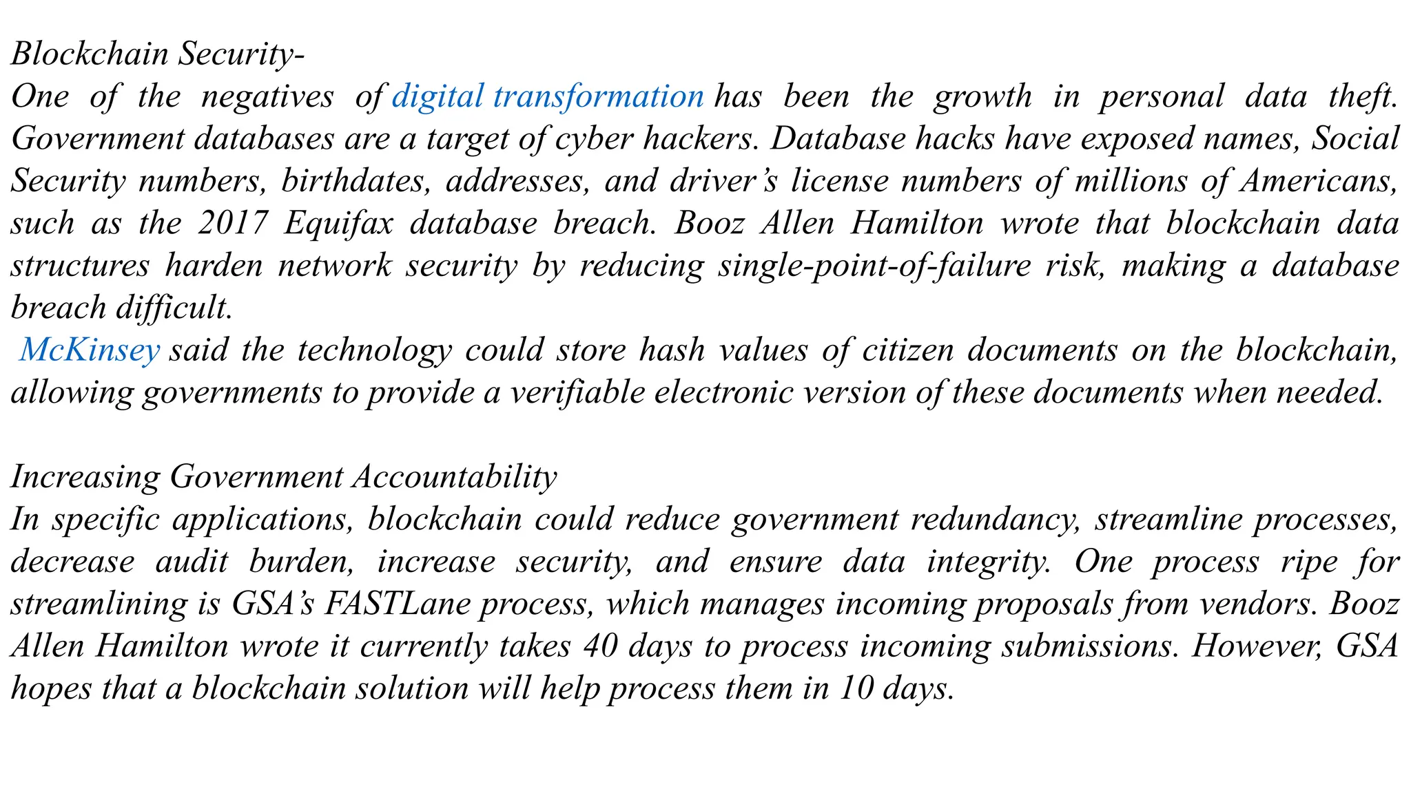 Blockchain Security-
One of the negatives of digital transformation has been the growth in personal data theft.
Government databases are a target of cyber hackers. Database hacks have exposed names, Social
Security numbers, birthdates, addresses, and driver’s license numbers of millions of Americans,
such as the 2017 Equifax database breach. Booz Allen Hamilton wrote that blockchain data
structures harden network security by reducing single-point-of-failure risk, making a database
breach difficult.
McKinsey said the technology could store hash values of citizen documents on the blockchain,
allowing governments to provide a verifiable electronic version of these documents when needed.
Increasing Government Accountability
In specific applications, blockchain could reduce government redundancy, streamline processes,
decrease audit burden, increase security, and ensure data integrity. One process ripe for
streamlining is GSA’s FASTLane process, which manages incoming proposals from vendors. Booz
Allen Hamilton wrote it currently takes 40 days to process incoming submissions. However, GSA
hopes that a blockchain solution will help process them in 10 days.
 