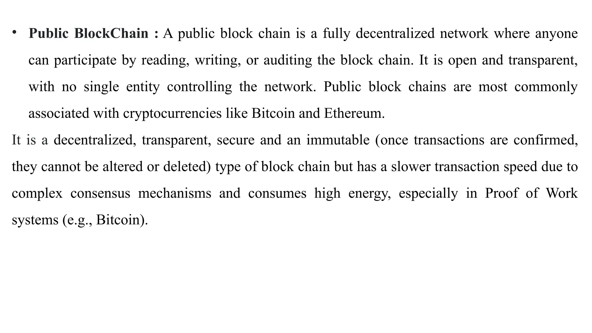 • Public BlockChain : A public block chain is a fully decentralized network where anyone
can participate by reading, writing, or auditing the block chain. It is open and transparent,
with no single entity controlling the network. Public block chains are most commonly
associated with cryptocurrencies like Bitcoin and Ethereum.
It is a decentralized, transparent, secure and an immutable (once transactions are confirmed,
they cannot be altered or deleted) type of block chain but has a slower transaction speed due to
complex consensus mechanisms and consumes high energy, especially in Proof of Work
systems (e.g., Bitcoin).
 
