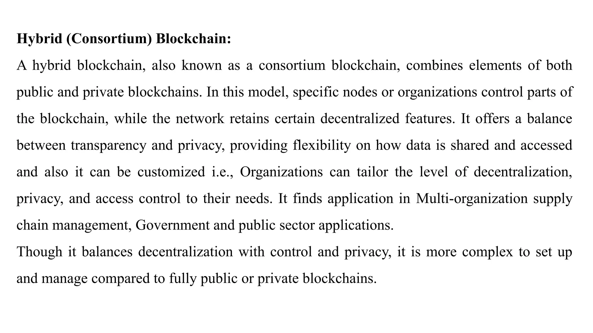 Hybrid (Consortium) Blockchain:
A hybrid blockchain, also known as a consortium blockchain, combines elements of both
public and private blockchains. In this model, specific nodes or organizations control parts of
the blockchain, while the network retains certain decentralized features. It offers a balance
between transparency and privacy, providing flexibility on how data is shared and accessed
and also it can be customized i.e., Organizations can tailor the level of decentralization,
privacy, and access control to their needs. It finds application in Multi-organization supply
chain management, Government and public sector applications.
Though it balances decentralization with control and privacy, it is more complex to set up
and manage compared to fully public or private blockchains.
 