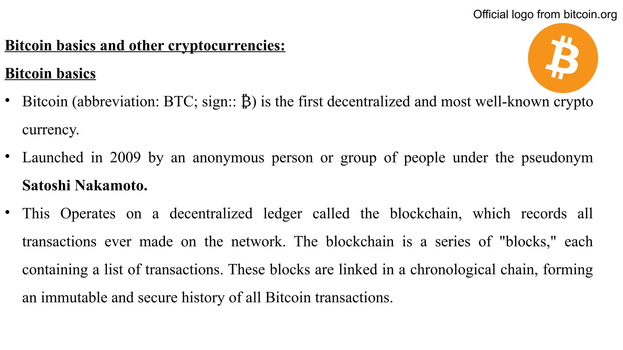 Bitcoin basics and other cryptocurrencies:
Bitcoin basics
• Bitcoin (abbreviation: BTC; sign:: ) is the first decentralized
₿ and most well-known crypto
currency.
• Launched in 2009 by an anonymous person or group of people under the pseudonym
Satoshi Nakamoto.
• This Operates on a decentralized ledger called the blockchain, which records all
transactions ever made on the network. The blockchain is a series of "blocks," each
containing a list of transactions. These blocks are linked in a chronological chain, forming
an immutable and secure history of all Bitcoin transactions.
Official logo from bitcoin.org
 