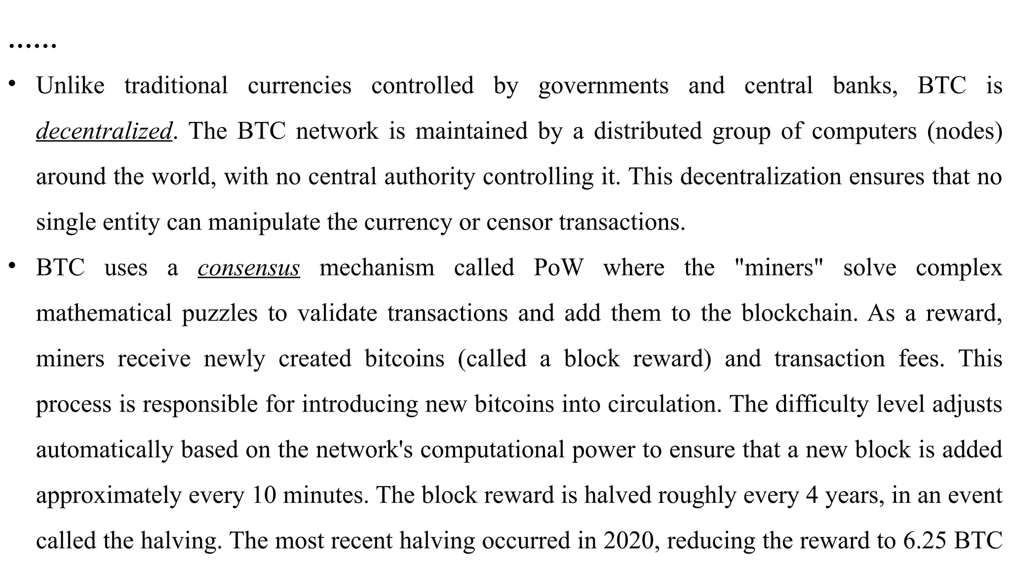 ……
• Unlike traditional currencies controlled by governments and central banks, BTC is
decentralized. The BTC network is maintained by a distributed group of computers (nodes)
around the world, with no central authority controlling it. This decentralization ensures that no
single entity can manipulate the currency or censor transactions.
• BTC uses a consensus mechanism called PoW where the "miners" solve complex
mathematical puzzles to validate transactions and add them to the blockchain. As a reward,
miners receive newly created bitcoins (called a block reward) and transaction fees. This
process is responsible for introducing new bitcoins into circulation. The difficulty level adjusts
automatically based on the network's computational power to ensure that a new block is added
approximately every 10 minutes. The block reward is halved roughly every 4 years, in an event
called the halving. The most recent halving occurred in 2020, reducing the reward to 6.25 BTC
 