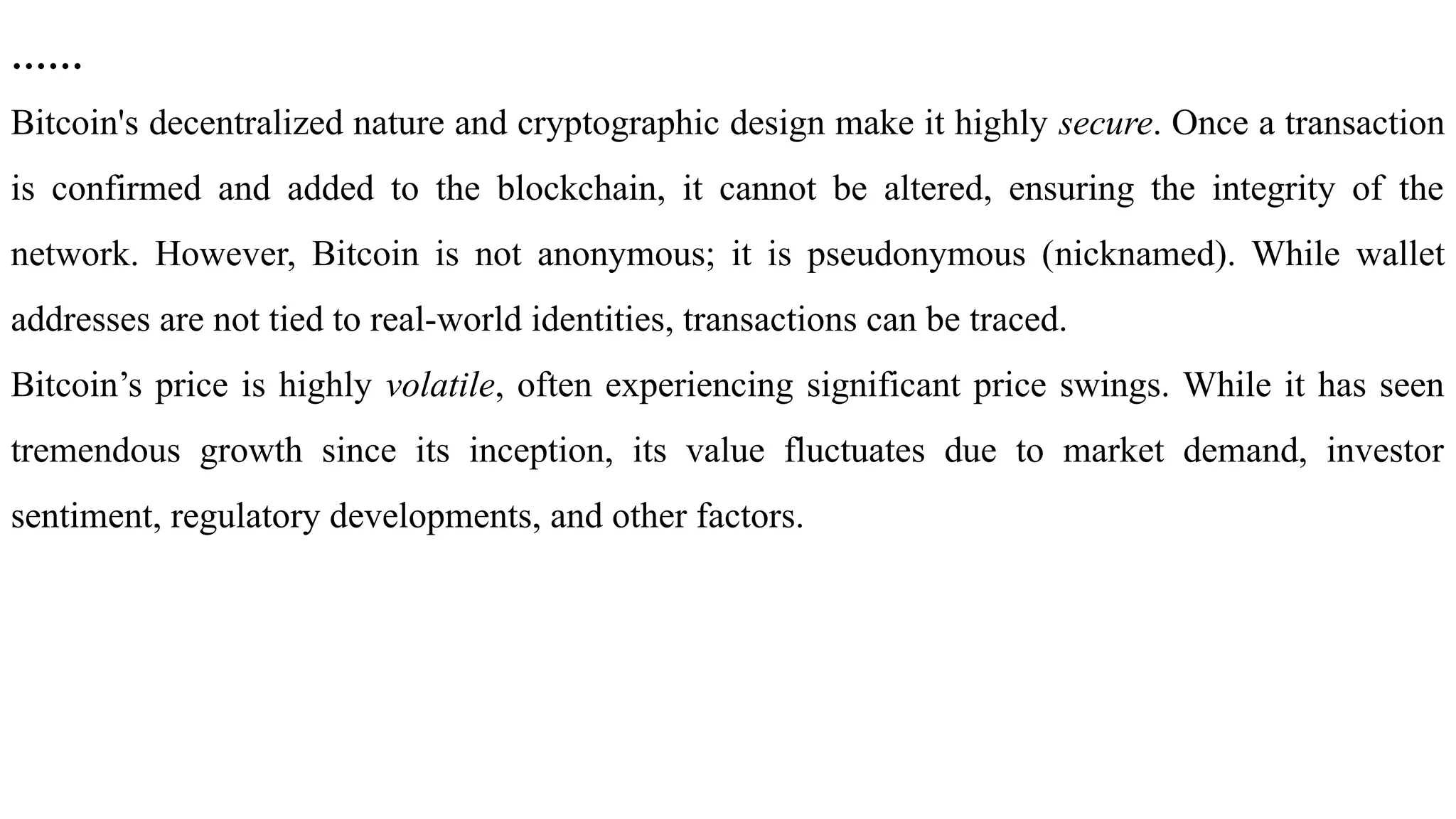 ……
Bitcoin's decentralized nature and cryptographic design make it highly secure. Once a transaction
is confirmed and added to the blockchain, it cannot be altered, ensuring the integrity of the
network. However, Bitcoin is not anonymous; it is pseudonymous (nicknamed). While wallet
addresses are not tied to real-world identities, transactions can be traced.
Bitcoin’s price is highly volatile, often experiencing significant price swings. While it has seen
tremendous growth since its inception, its value fluctuates due to market demand, investor
sentiment, regulatory developments, and other factors.
 