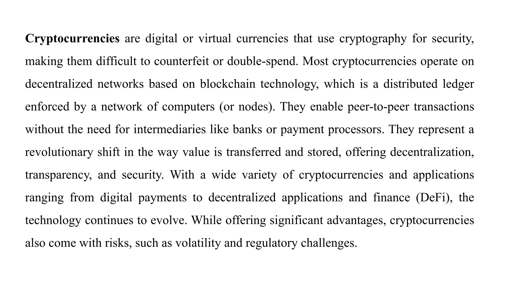 Cryptocurrencies are digital or virtual currencies that use cryptography for security,
making them difficult to counterfeit or double-spend. Most cryptocurrencies operate on
decentralized networks based on blockchain technology, which is a distributed ledger
enforced by a network of computers (or nodes). They enable peer-to-peer transactions
without the need for intermediaries like banks or payment processors. They represent a
revolutionary shift in the way value is transferred and stored, offering decentralization,
transparency, and security. With a wide variety of cryptocurrencies and applications
ranging from digital payments to decentralized applications and finance (DeFi), the
technology continues to evolve. While offering significant advantages, cryptocurrencies
also come with risks, such as volatility and regulatory challenges.
 