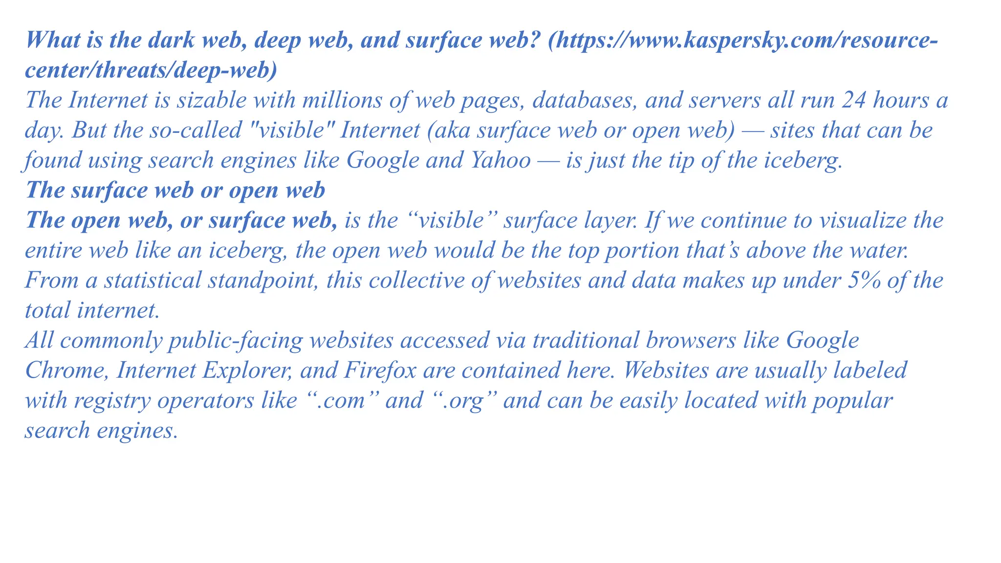 What is the dark web, deep web, and surface web? (https://www.kaspersky.com/resource-
center/threats/deep-web)
The Internet is sizable with millions of web pages, databases, and servers all run 24 hours a
day. But the so-called "visible" Internet (aka surface web or open web) — sites that can be
found using search engines like Google and Yahoo — is just the tip of the iceberg.
The surface web or open web
The open web, or surface web, is the “visible” surface layer. If we continue to visualize the
entire web like an iceberg, the open web would be the top portion that’s above the water.
From a statistical standpoint, this collective of websites and data makes up under 5% of the
total internet.
All commonly public-facing websites accessed via traditional browsers like Google
Chrome, Internet Explorer, and Firefox are contained here. Websites are usually labeled
with registry operators like “.com” and “.org” and can be easily located with popular
search engines.
 