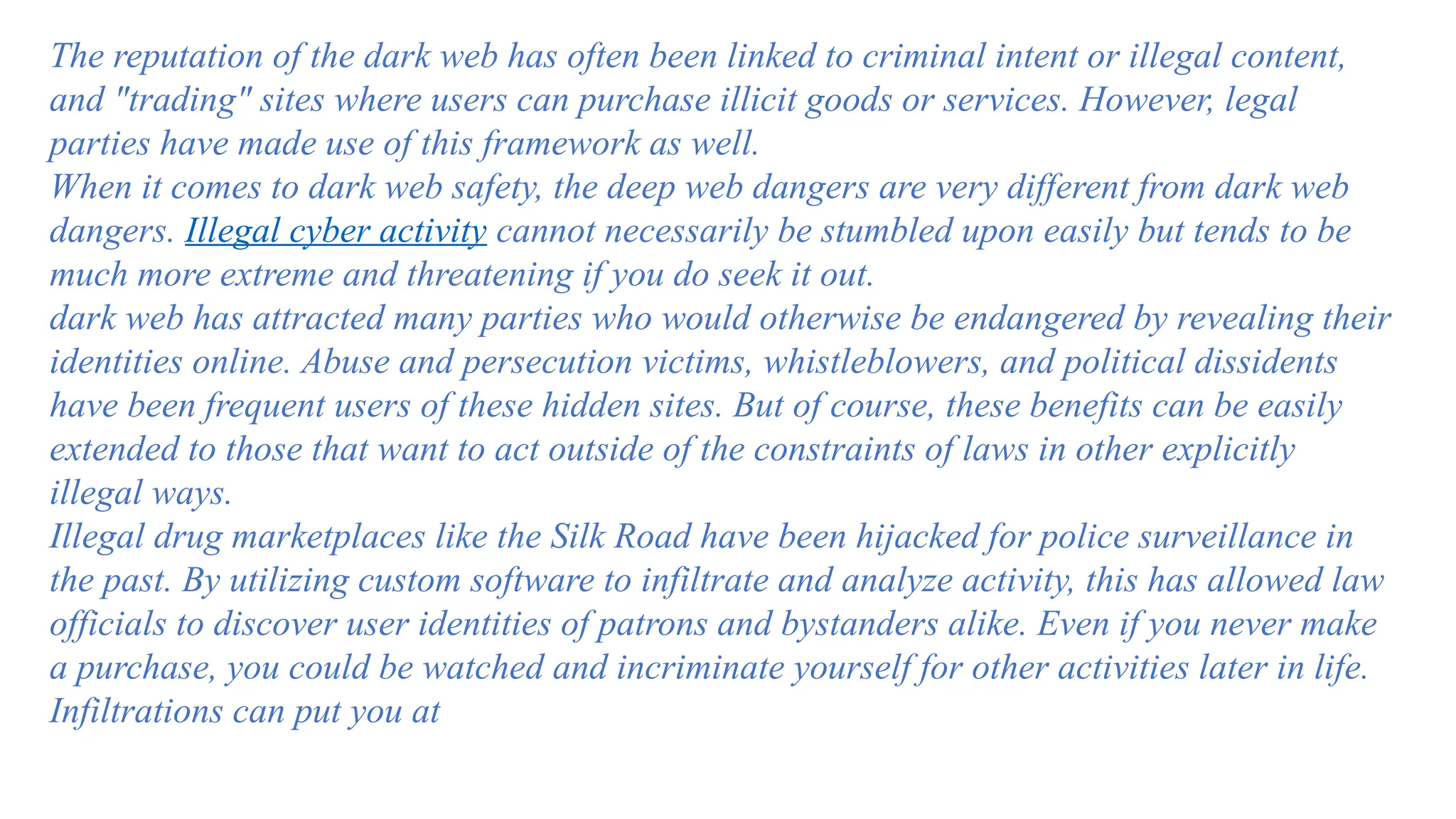 The reputation of the dark web has often been linked to criminal intent or illegal content,
and "trading" sites where users can purchase illicit goods or services. However, legal
parties have made use of this framework as well.
When it comes to dark web safety, the deep web dangers are very different from dark web
dangers. Illegal cyber activity cannot necessarily be stumbled upon easily but tends to be
much more extreme and threatening if you do seek it out.
dark web has attracted many parties who would otherwise be endangered by revealing their
identities online. Abuse and persecution victims, whistleblowers, and political dissidents
have been frequent users of these hidden sites. But of course, these benefits can be easily
extended to those that want to act outside of the constraints of laws in other explicitly
illegal ways.
Illegal drug marketplaces like the Silk Road have been hijacked for police surveillance in
the past. By utilizing custom software to infiltrate and analyze activity, this has allowed law
officials to discover user identities of patrons and bystanders alike. Even if you never make
a purchase, you could be watched and incriminate yourself for other activities later in life.
Infiltrations can put you at
 